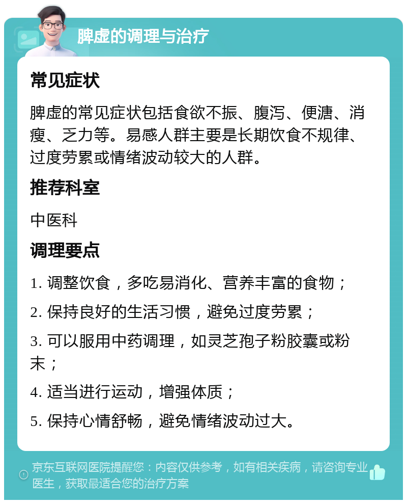 脾虚的调理与治疗 常见症状 脾虚的常见症状包括食欲不振、腹泻、便溏、消瘦、乏力等。易感人群主要是长期饮食不规律、过度劳累或情绪波动较大的人群。 推荐科室 中医科 调理要点 1. 调整饮食，多吃易消化、营养丰富的食物； 2. 保持良好的生活习惯，避免过度劳累； 3. 可以服用中药调理，如灵芝孢子粉胶囊或粉末； 4. 适当进行运动，增强体质； 5. 保持心情舒畅，避免情绪波动过大。