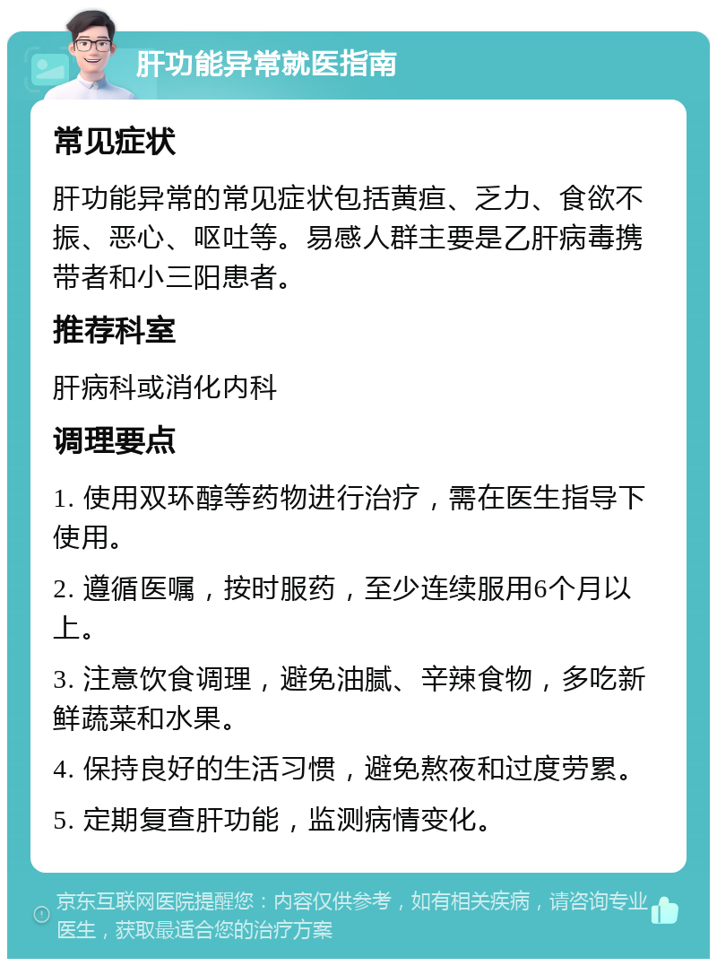 肝功能异常就医指南 常见症状 肝功能异常的常见症状包括黄疸、乏力、食欲不振、恶心、呕吐等。易感人群主要是乙肝病毒携带者和小三阳患者。 推荐科室 肝病科或消化内科 调理要点 1. 使用双环醇等药物进行治疗，需在医生指导下使用。 2. 遵循医嘱，按时服药，至少连续服用6个月以上。 3. 注意饮食调理，避免油腻、辛辣食物，多吃新鲜蔬菜和水果。 4. 保持良好的生活习惯，避免熬夜和过度劳累。 5. 定期复查肝功能，监测病情变化。