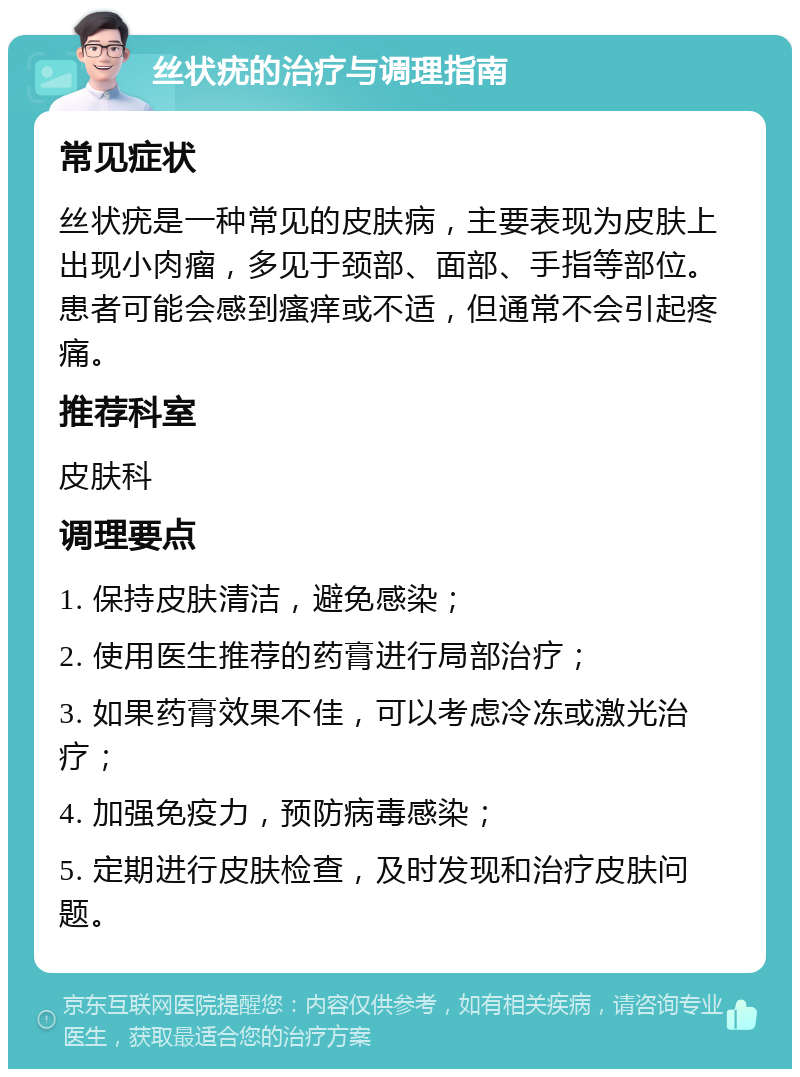 丝状疣的治疗与调理指南 常见症状 丝状疣是一种常见的皮肤病，主要表现为皮肤上出现小肉瘤，多见于颈部、面部、手指等部位。患者可能会感到瘙痒或不适，但通常不会引起疼痛。 推荐科室 皮肤科 调理要点 1. 保持皮肤清洁，避免感染； 2. 使用医生推荐的药膏进行局部治疗； 3. 如果药膏效果不佳，可以考虑冷冻或激光治疗； 4. 加强免疫力，预防病毒感染； 5. 定期进行皮肤检查，及时发现和治疗皮肤问题。