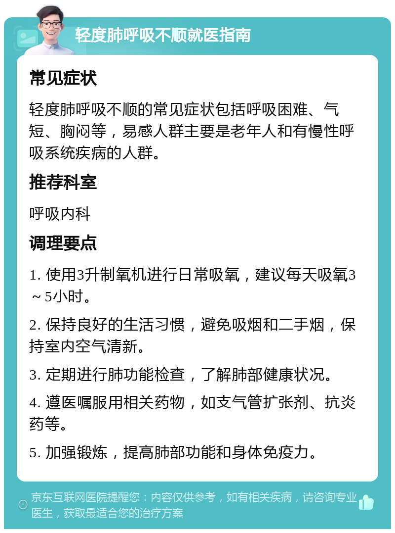 轻度肺呼吸不顺就医指南 常见症状 轻度肺呼吸不顺的常见症状包括呼吸困难、气短、胸闷等，易感人群主要是老年人和有慢性呼吸系统疾病的人群。 推荐科室 呼吸内科 调理要点 1. 使用3升制氧机进行日常吸氧，建议每天吸氧3～5小时。 2. 保持良好的生活习惯，避免吸烟和二手烟，保持室内空气清新。 3. 定期进行肺功能检查，了解肺部健康状况。 4. 遵医嘱服用相关药物，如支气管扩张剂、抗炎药等。 5. 加强锻炼，提高肺部功能和身体免疫力。