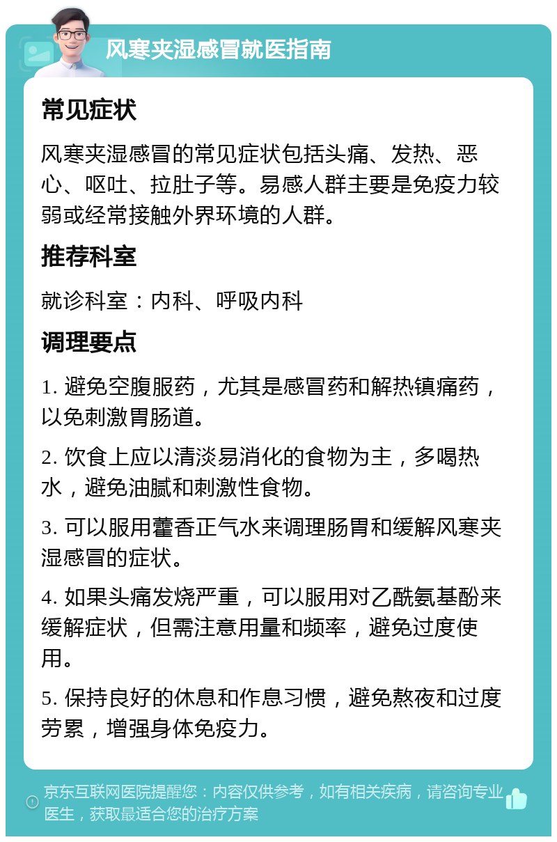 风寒夹湿感冒就医指南 常见症状 风寒夹湿感冒的常见症状包括头痛、发热、恶心、呕吐、拉肚子等。易感人群主要是免疫力较弱或经常接触外界环境的人群。 推荐科室 就诊科室：内科、呼吸内科 调理要点 1. 避免空腹服药，尤其是感冒药和解热镇痛药，以免刺激胃肠道。 2. 饮食上应以清淡易消化的食物为主，多喝热水，避免油腻和刺激性食物。 3. 可以服用藿香正气水来调理肠胃和缓解风寒夹湿感冒的症状。 4. 如果头痛发烧严重，可以服用对乙酰氨基酚来缓解症状，但需注意用量和频率，避免过度使用。 5. 保持良好的休息和作息习惯，避免熬夜和过度劳累，增强身体免疫力。