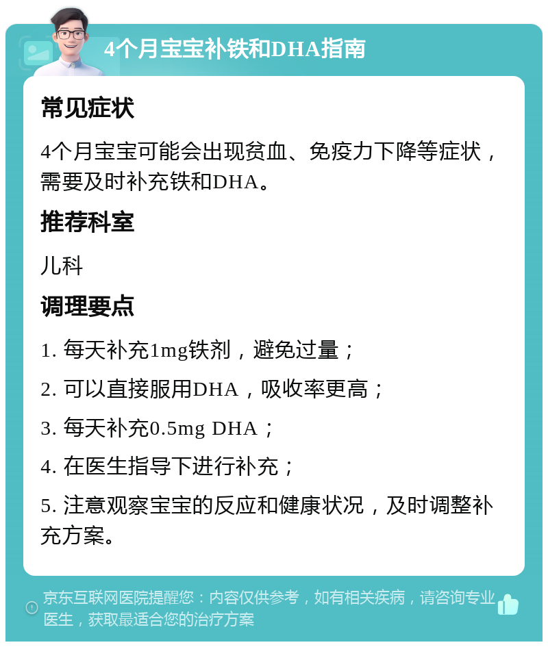 4个月宝宝补铁和DHA指南 常见症状 4个月宝宝可能会出现贫血、免疫力下降等症状，需要及时补充铁和DHA。 推荐科室 儿科 调理要点 1. 每天补充1mg铁剂，避免过量； 2. 可以直接服用DHA，吸收率更高； 3. 每天补充0.5mg DHA； 4. 在医生指导下进行补充； 5. 注意观察宝宝的反应和健康状况，及时调整补充方案。