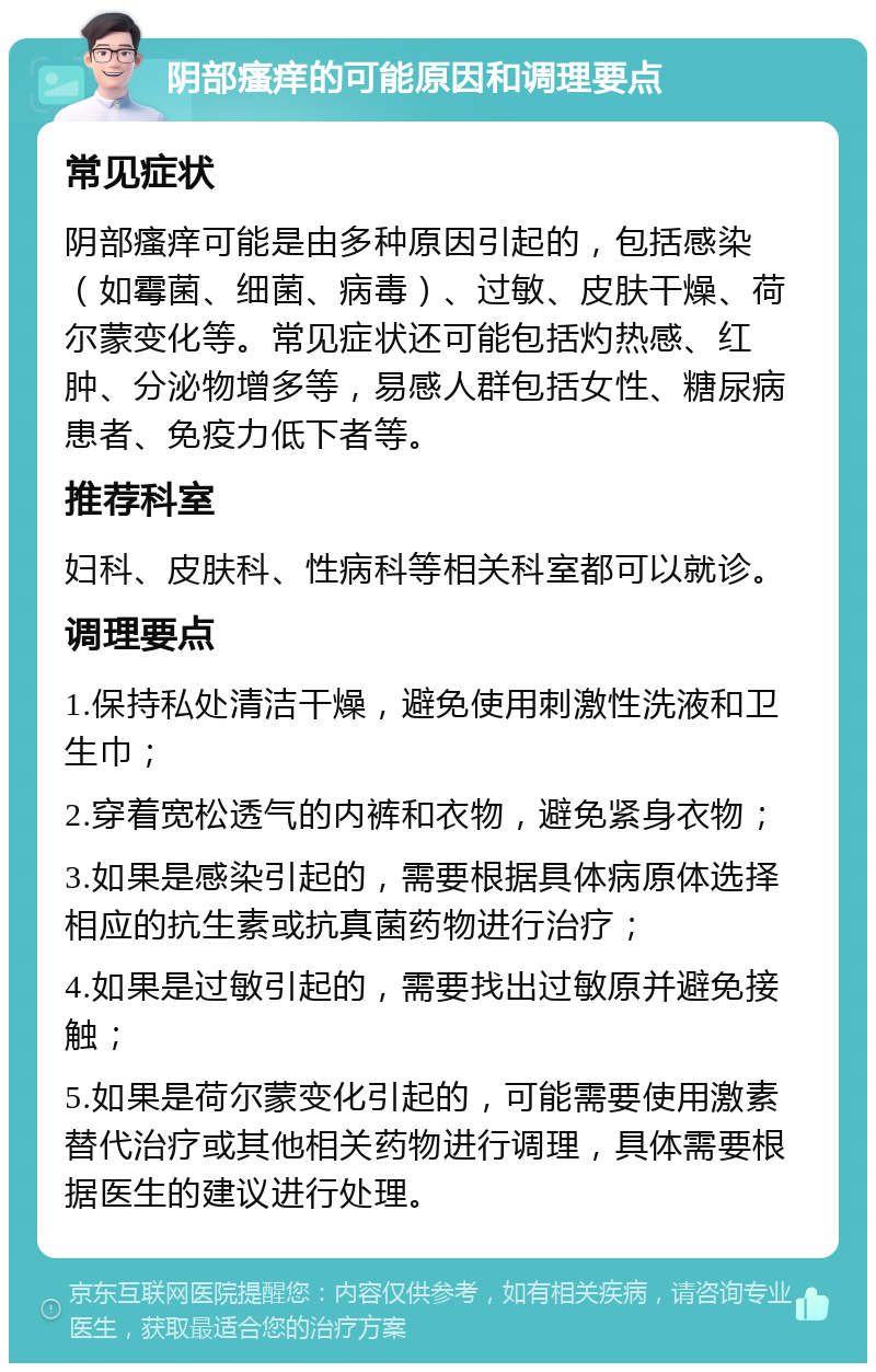 阴部瘙痒的可能原因和调理要点 常见症状 阴部瘙痒可能是由多种原因引起的，包括感染（如霉菌、细菌、病毒）、过敏、皮肤干燥、荷尔蒙变化等。常见症状还可能包括灼热感、红肿、分泌物增多等，易感人群包括女性、糖尿病患者、免疫力低下者等。 推荐科室 妇科、皮肤科、性病科等相关科室都可以就诊。 调理要点 1.保持私处清洁干燥，避免使用刺激性洗液和卫生巾； 2.穿着宽松透气的内裤和衣物，避免紧身衣物； 3.如果是感染引起的，需要根据具体病原体选择相应的抗生素或抗真菌药物进行治疗； 4.如果是过敏引起的，需要找出过敏原并避免接触； 5.如果是荷尔蒙变化引起的，可能需要使用激素替代治疗或其他相关药物进行调理，具体需要根据医生的建议进行处理。