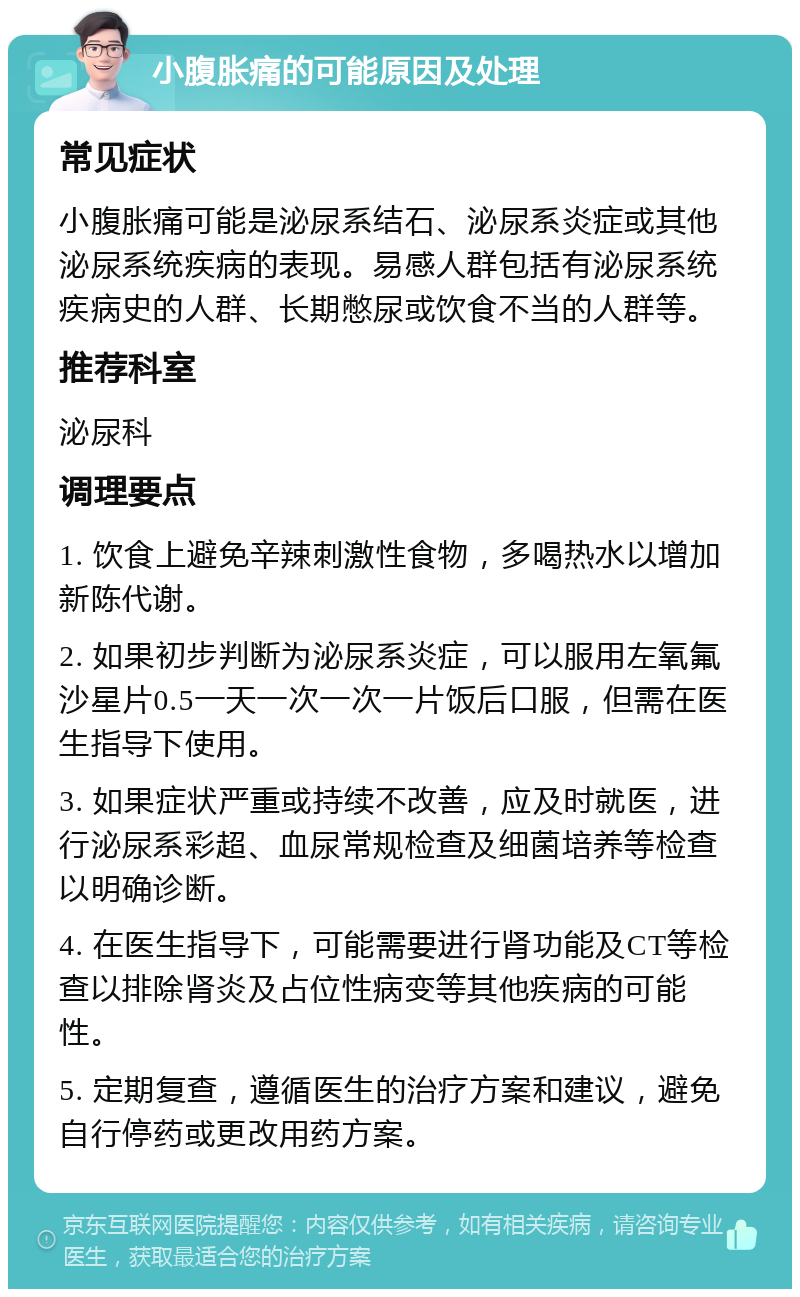 小腹胀痛的可能原因及处理 常见症状 小腹胀痛可能是泌尿系结石、泌尿系炎症或其他泌尿系统疾病的表现。易感人群包括有泌尿系统疾病史的人群、长期憋尿或饮食不当的人群等。 推荐科室 泌尿科 调理要点 1. 饮食上避免辛辣刺激性食物，多喝热水以增加新陈代谢。 2. 如果初步判断为泌尿系炎症，可以服用左氧氟沙星片0.5一天一次一次一片饭后口服，但需在医生指导下使用。 3. 如果症状严重或持续不改善，应及时就医，进行泌尿系彩超、血尿常规检查及细菌培养等检查以明确诊断。 4. 在医生指导下，可能需要进行肾功能及CT等检查以排除肾炎及占位性病变等其他疾病的可能性。 5. 定期复查，遵循医生的治疗方案和建议，避免自行停药或更改用药方案。