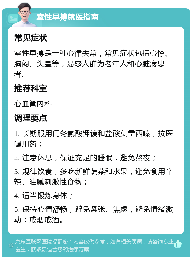 室性早搏就医指南 常见症状 室性早搏是一种心律失常，常见症状包括心悸、胸闷、头晕等，易感人群为老年人和心脏病患者。 推荐科室 心血管内科 调理要点 1. 长期服用门冬氨酸钾镁和盐酸莫雷西嗪，按医嘱用药； 2. 注意休息，保证充足的睡眠，避免熬夜； 3. 规律饮食，多吃新鲜蔬菜和水果，避免食用辛辣、油腻刺激性食物； 4. 适当锻炼身体； 5. 保持心情舒畅，避免紧张、焦虑，避免情绪激动；戒烟戒酒。