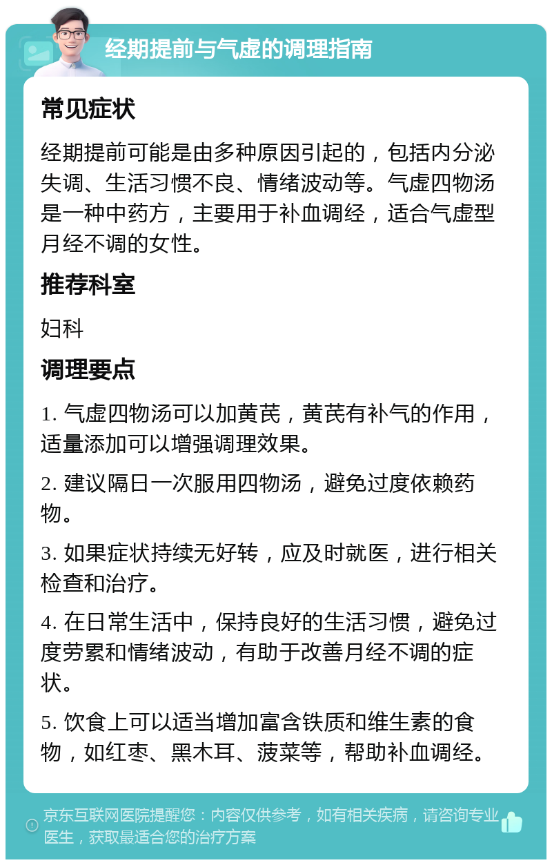 经期提前与气虚的调理指南 常见症状 经期提前可能是由多种原因引起的，包括内分泌失调、生活习惯不良、情绪波动等。气虚四物汤是一种中药方，主要用于补血调经，适合气虚型月经不调的女性。 推荐科室 妇科 调理要点 1. 气虚四物汤可以加黄芪，黄芪有补气的作用，适量添加可以增强调理效果。 2. 建议隔日一次服用四物汤，避免过度依赖药物。 3. 如果症状持续无好转，应及时就医，进行相关检查和治疗。 4. 在日常生活中，保持良好的生活习惯，避免过度劳累和情绪波动，有助于改善月经不调的症状。 5. 饮食上可以适当增加富含铁质和维生素的食物，如红枣、黑木耳、菠菜等，帮助补血调经。