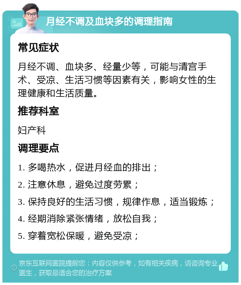 月经不调及血块多的调理指南 常见症状 月经不调、血块多、经量少等，可能与清宫手术、受凉、生活习惯等因素有关，影响女性的生理健康和生活质量。 推荐科室 妇产科 调理要点 1. 多喝热水，促进月经血的排出； 2. 注意休息，避免过度劳累； 3. 保持良好的生活习惯，规律作息，适当锻炼； 4. 经期消除紧张情绪，放松自我； 5. 穿着宽松保暖，避免受凉；