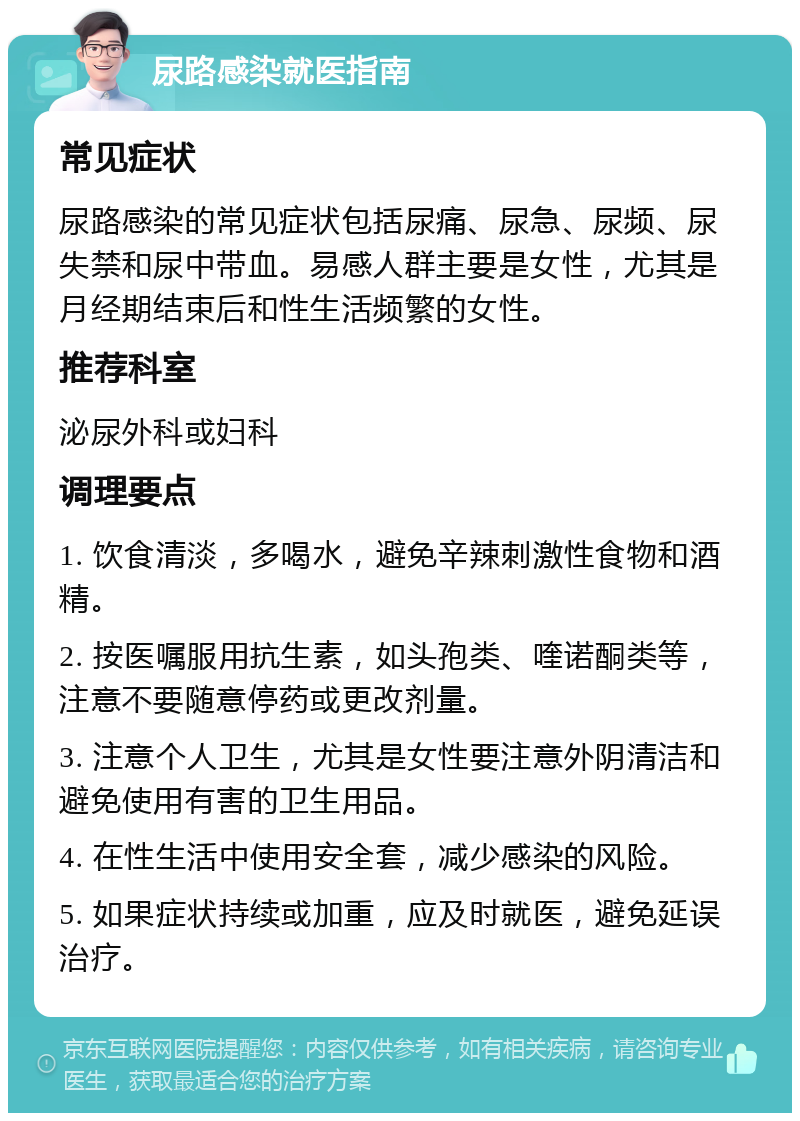 尿路感染就医指南 常见症状 尿路感染的常见症状包括尿痛、尿急、尿频、尿失禁和尿中带血。易感人群主要是女性，尤其是月经期结束后和性生活频繁的女性。 推荐科室 泌尿外科或妇科 调理要点 1. 饮食清淡，多喝水，避免辛辣刺激性食物和酒精。 2. 按医嘱服用抗生素，如头孢类、喹诺酮类等，注意不要随意停药或更改剂量。 3. 注意个人卫生，尤其是女性要注意外阴清洁和避免使用有害的卫生用品。 4. 在性生活中使用安全套，减少感染的风险。 5. 如果症状持续或加重，应及时就医，避免延误治疗。