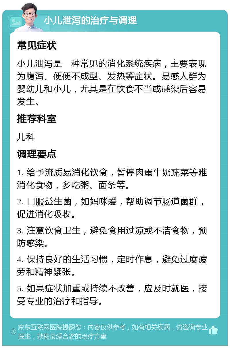 小儿泄泻的治疗与调理 常见症状 小儿泄泻是一种常见的消化系统疾病，主要表现为腹泻、便便不成型、发热等症状。易感人群为婴幼儿和小儿，尤其是在饮食不当或感染后容易发生。 推荐科室 儿科 调理要点 1. 给予流质易消化饮食，暂停肉蛋牛奶蔬菜等难消化食物，多吃粥、面条等。 2. 口服益生菌，如妈咪爱，帮助调节肠道菌群，促进消化吸收。 3. 注意饮食卫生，避免食用过凉或不洁食物，预防感染。 4. 保持良好的生活习惯，定时作息，避免过度疲劳和精神紧张。 5. 如果症状加重或持续不改善，应及时就医，接受专业的治疗和指导。