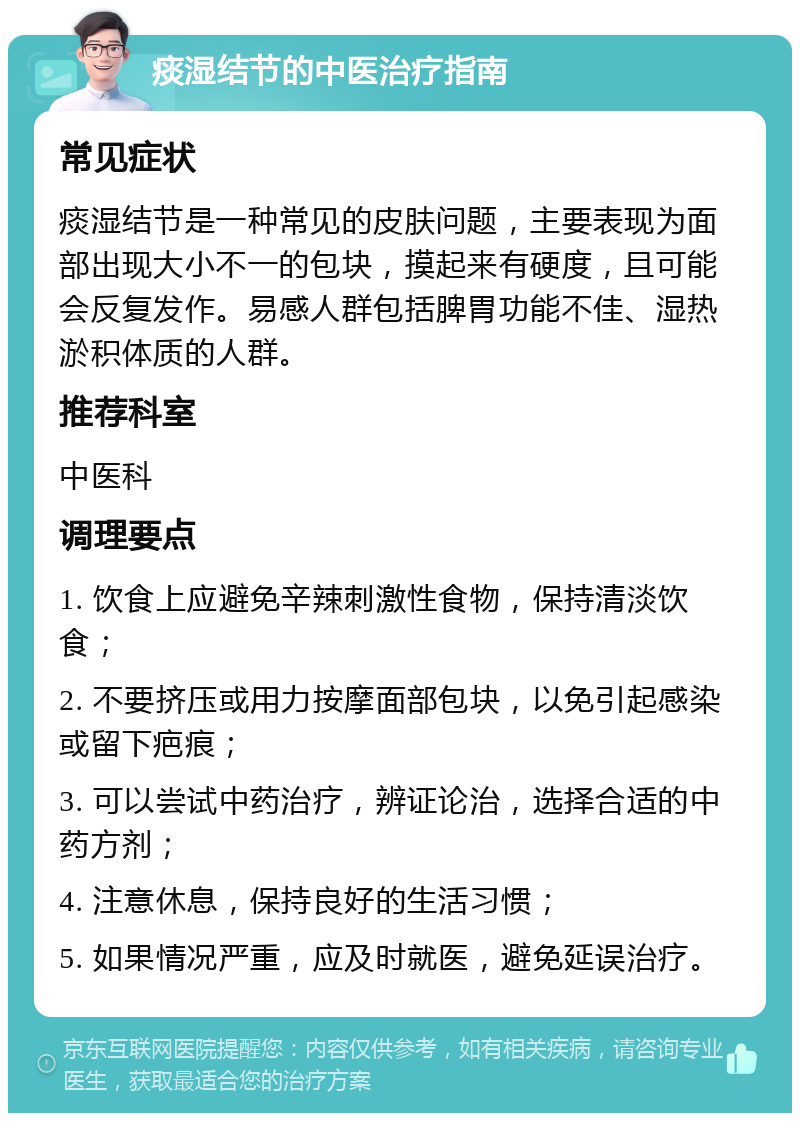 痰湿结节的中医治疗指南 常见症状 痰湿结节是一种常见的皮肤问题，主要表现为面部出现大小不一的包块，摸起来有硬度，且可能会反复发作。易感人群包括脾胃功能不佳、湿热淤积体质的人群。 推荐科室 中医科 调理要点 1. 饮食上应避免辛辣刺激性食物，保持清淡饮食； 2. 不要挤压或用力按摩面部包块，以免引起感染或留下疤痕； 3. 可以尝试中药治疗，辨证论治，选择合适的中药方剂； 4. 注意休息，保持良好的生活习惯； 5. 如果情况严重，应及时就医，避免延误治疗。