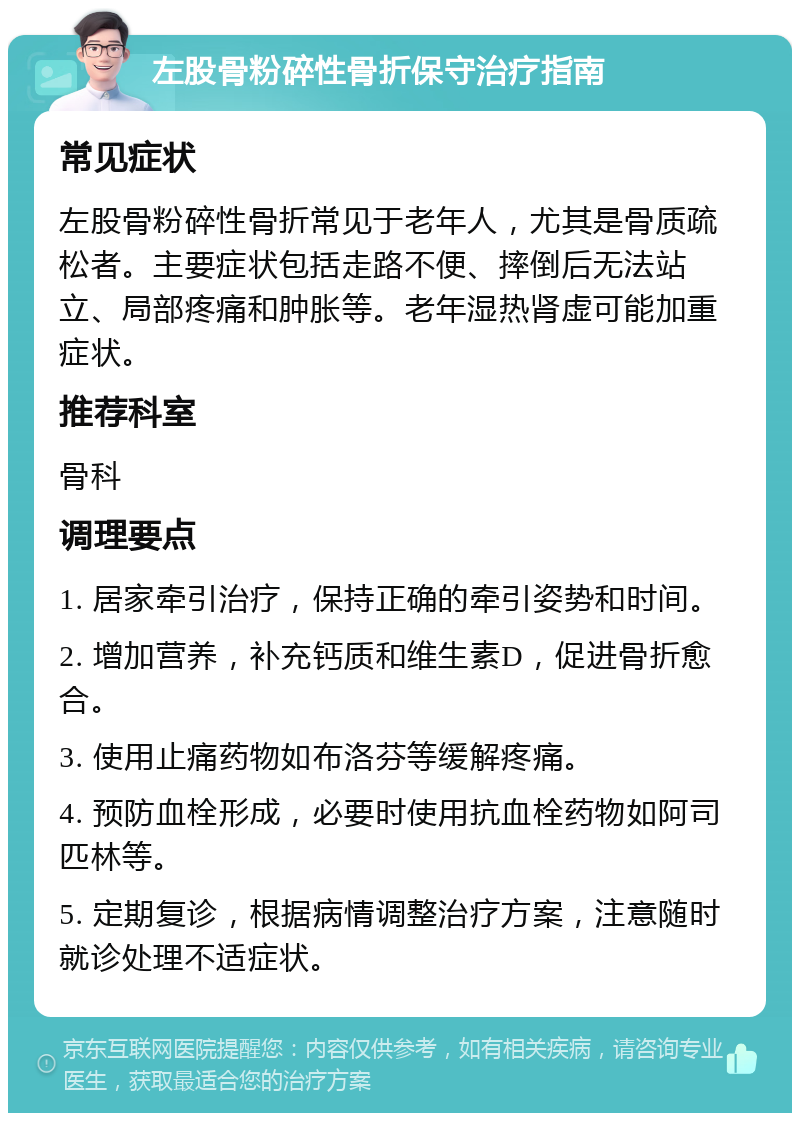 左股骨粉碎性骨折保守治疗指南 常见症状 左股骨粉碎性骨折常见于老年人，尤其是骨质疏松者。主要症状包括走路不便、摔倒后无法站立、局部疼痛和肿胀等。老年湿热肾虚可能加重症状。 推荐科室 骨科 调理要点 1. 居家牵引治疗，保持正确的牵引姿势和时间。 2. 增加营养，补充钙质和维生素D，促进骨折愈合。 3. 使用止痛药物如布洛芬等缓解疼痛。 4. 预防血栓形成，必要时使用抗血栓药物如阿司匹林等。 5. 定期复诊，根据病情调整治疗方案，注意随时就诊处理不适症状。