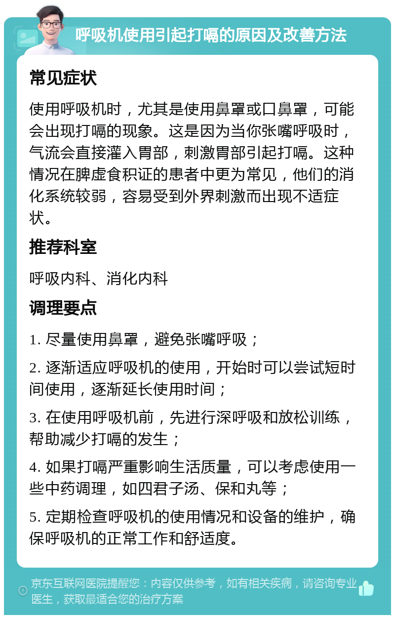 呼吸机使用引起打嗝的原因及改善方法 常见症状 使用呼吸机时，尤其是使用鼻罩或口鼻罩，可能会出现打嗝的现象。这是因为当你张嘴呼吸时，气流会直接灌入胃部，刺激胃部引起打嗝。这种情况在脾虚食积证的患者中更为常见，他们的消化系统较弱，容易受到外界刺激而出现不适症状。 推荐科室 呼吸内科、消化内科 调理要点 1. 尽量使用鼻罩，避免张嘴呼吸； 2. 逐渐适应呼吸机的使用，开始时可以尝试短时间使用，逐渐延长使用时间； 3. 在使用呼吸机前，先进行深呼吸和放松训练，帮助减少打嗝的发生； 4. 如果打嗝严重影响生活质量，可以考虑使用一些中药调理，如四君子汤、保和丸等； 5. 定期检查呼吸机的使用情况和设备的维护，确保呼吸机的正常工作和舒适度。