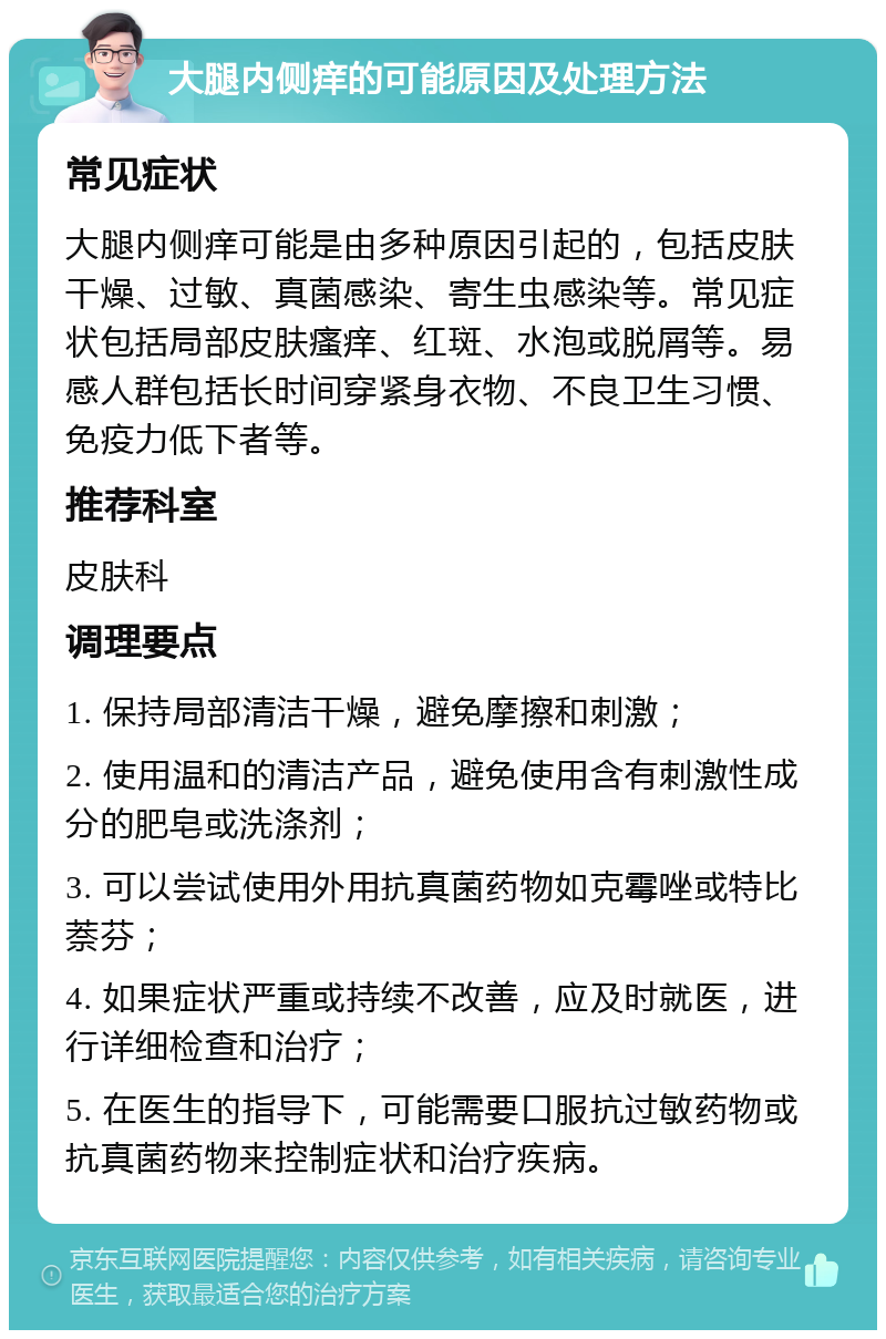 大腿内侧痒的可能原因及处理方法 常见症状 大腿内侧痒可能是由多种原因引起的，包括皮肤干燥、过敏、真菌感染、寄生虫感染等。常见症状包括局部皮肤瘙痒、红斑、水泡或脱屑等。易感人群包括长时间穿紧身衣物、不良卫生习惯、免疫力低下者等。 推荐科室 皮肤科 调理要点 1. 保持局部清洁干燥，避免摩擦和刺激； 2. 使用温和的清洁产品，避免使用含有刺激性成分的肥皂或洗涤剂； 3. 可以尝试使用外用抗真菌药物如克霉唑或特比萘芬； 4. 如果症状严重或持续不改善，应及时就医，进行详细检查和治疗； 5. 在医生的指导下，可能需要口服抗过敏药物或抗真菌药物来控制症状和治疗疾病。