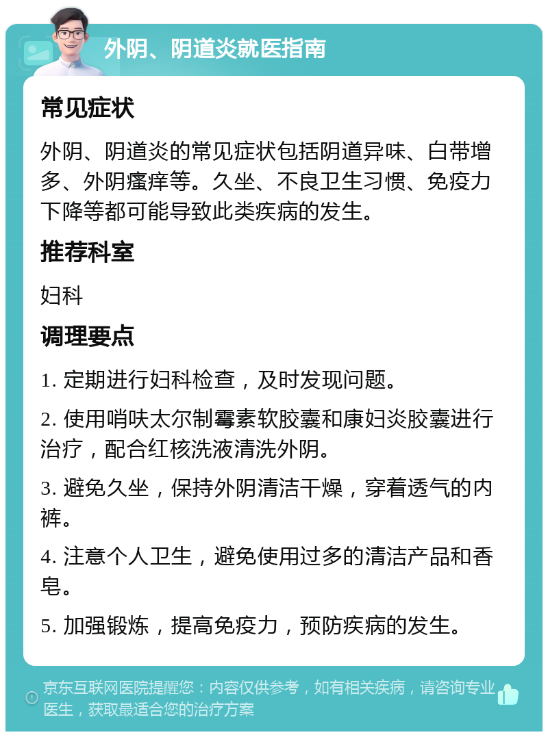 外阴、阴道炎就医指南 常见症状 外阴、阴道炎的常见症状包括阴道异味、白带增多、外阴瘙痒等。久坐、不良卫生习惯、免疫力下降等都可能导致此类疾病的发生。 推荐科室 妇科 调理要点 1. 定期进行妇科检查，及时发现问题。 2. 使用哨呋太尔制霉素软胶囊和康妇炎胶囊进行治疗，配合红核洗液清洗外阴。 3. 避免久坐，保持外阴清洁干燥，穿着透气的内裤。 4. 注意个人卫生，避免使用过多的清洁产品和香皂。 5. 加强锻炼，提高免疫力，预防疾病的发生。