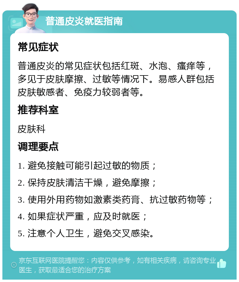 普通皮炎就医指南 常见症状 普通皮炎的常见症状包括红斑、水泡、瘙痒等，多见于皮肤摩擦、过敏等情况下。易感人群包括皮肤敏感者、免疫力较弱者等。 推荐科室 皮肤科 调理要点 1. 避免接触可能引起过敏的物质； 2. 保持皮肤清洁干燥，避免摩擦； 3. 使用外用药物如激素类药膏、抗过敏药物等； 4. 如果症状严重，应及时就医； 5. 注意个人卫生，避免交叉感染。