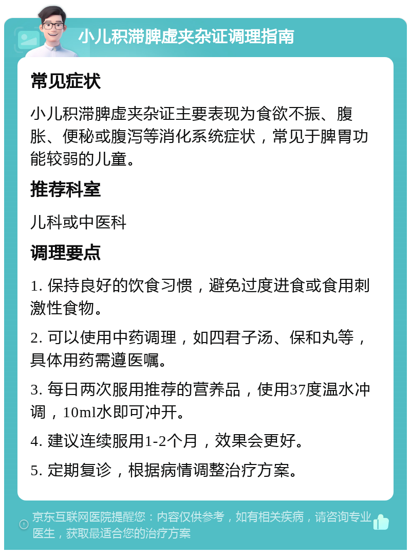 小儿积滞脾虚夹杂证调理指南 常见症状 小儿积滞脾虚夹杂证主要表现为食欲不振、腹胀、便秘或腹泻等消化系统症状，常见于脾胃功能较弱的儿童。 推荐科室 儿科或中医科 调理要点 1. 保持良好的饮食习惯，避免过度进食或食用刺激性食物。 2. 可以使用中药调理，如四君子汤、保和丸等，具体用药需遵医嘱。 3. 每日两次服用推荐的营养品，使用37度温水冲调，10ml水即可冲开。 4. 建议连续服用1-2个月，效果会更好。 5. 定期复诊，根据病情调整治疗方案。