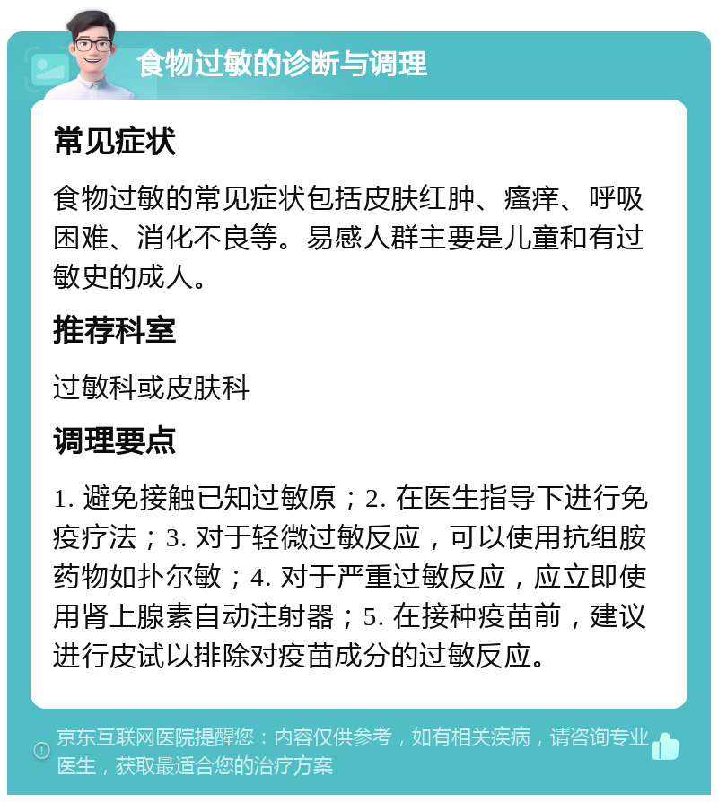 食物过敏的诊断与调理 常见症状 食物过敏的常见症状包括皮肤红肿、瘙痒、呼吸困难、消化不良等。易感人群主要是儿童和有过敏史的成人。 推荐科室 过敏科或皮肤科 调理要点 1. 避免接触已知过敏原；2. 在医生指导下进行免疫疗法；3. 对于轻微过敏反应，可以使用抗组胺药物如扑尔敏；4. 对于严重过敏反应，应立即使用肾上腺素自动注射器；5. 在接种疫苗前，建议进行皮试以排除对疫苗成分的过敏反应。