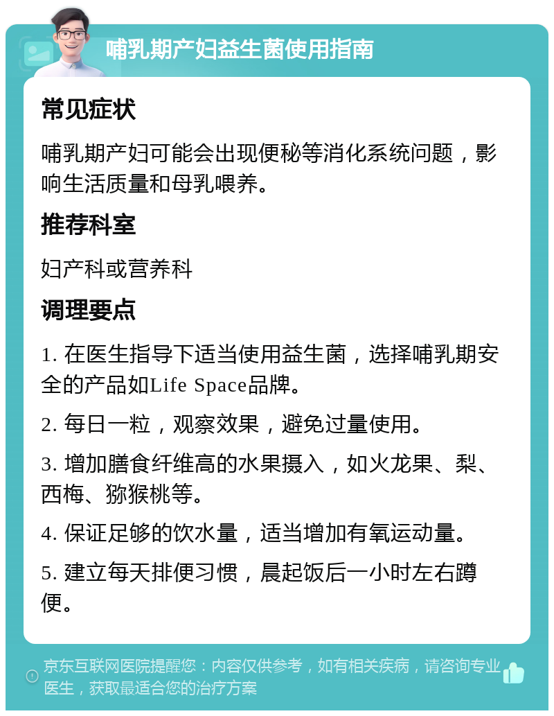 哺乳期产妇益生菌使用指南 常见症状 哺乳期产妇可能会出现便秘等消化系统问题，影响生活质量和母乳喂养。 推荐科室 妇产科或营养科 调理要点 1. 在医生指导下适当使用益生菌，选择哺乳期安全的产品如Life Space品牌。 2. 每日一粒，观察效果，避免过量使用。 3. 增加膳食纤维高的水果摄入，如火龙果、梨、西梅、猕猴桃等。 4. 保证足够的饮水量，适当增加有氧运动量。 5. 建立每天排便习惯，晨起饭后一小时左右蹲便。