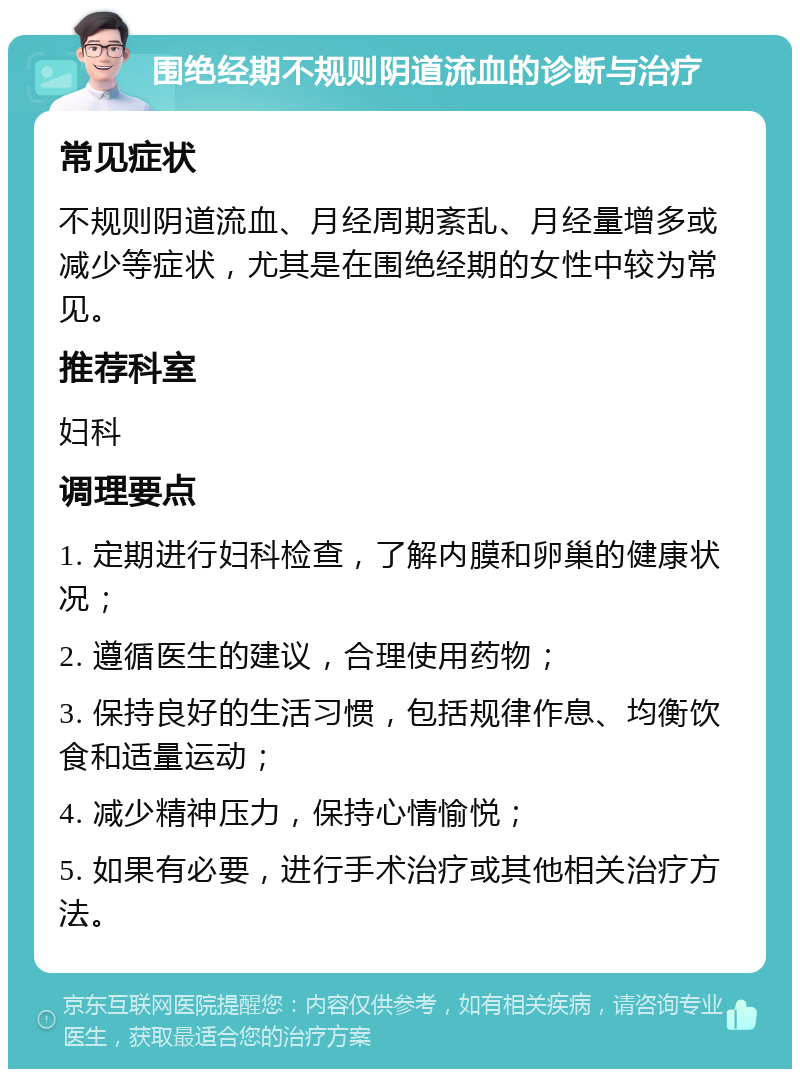 围绝经期不规则阴道流血的诊断与治疗 常见症状 不规则阴道流血、月经周期紊乱、月经量增多或减少等症状，尤其是在围绝经期的女性中较为常见。 推荐科室 妇科 调理要点 1. 定期进行妇科检查，了解内膜和卵巢的健康状况； 2. 遵循医生的建议，合理使用药物； 3. 保持良好的生活习惯，包括规律作息、均衡饮食和适量运动； 4. 减少精神压力，保持心情愉悦； 5. 如果有必要，进行手术治疗或其他相关治疗方法。