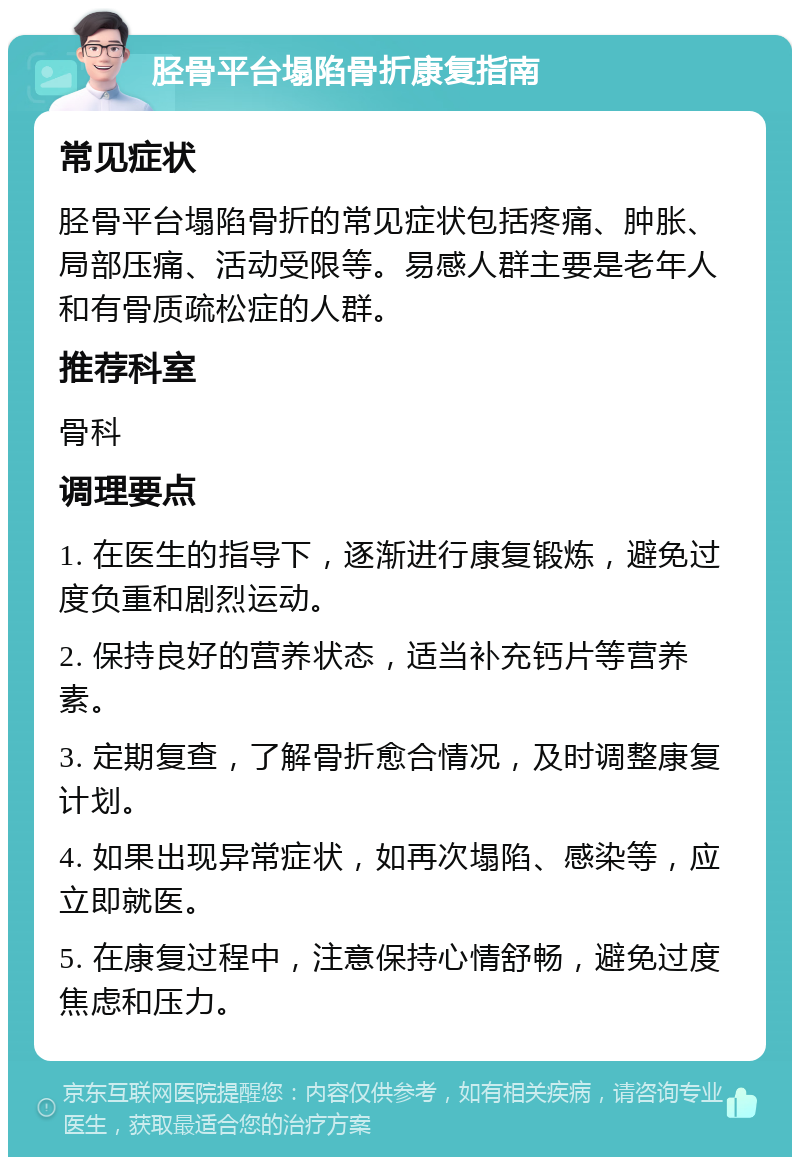 胫骨平台塌陷骨折康复指南 常见症状 胫骨平台塌陷骨折的常见症状包括疼痛、肿胀、局部压痛、活动受限等。易感人群主要是老年人和有骨质疏松症的人群。 推荐科室 骨科 调理要点 1. 在医生的指导下，逐渐进行康复锻炼，避免过度负重和剧烈运动。 2. 保持良好的营养状态，适当补充钙片等营养素。 3. 定期复查，了解骨折愈合情况，及时调整康复计划。 4. 如果出现异常症状，如再次塌陷、感染等，应立即就医。 5. 在康复过程中，注意保持心情舒畅，避免过度焦虑和压力。