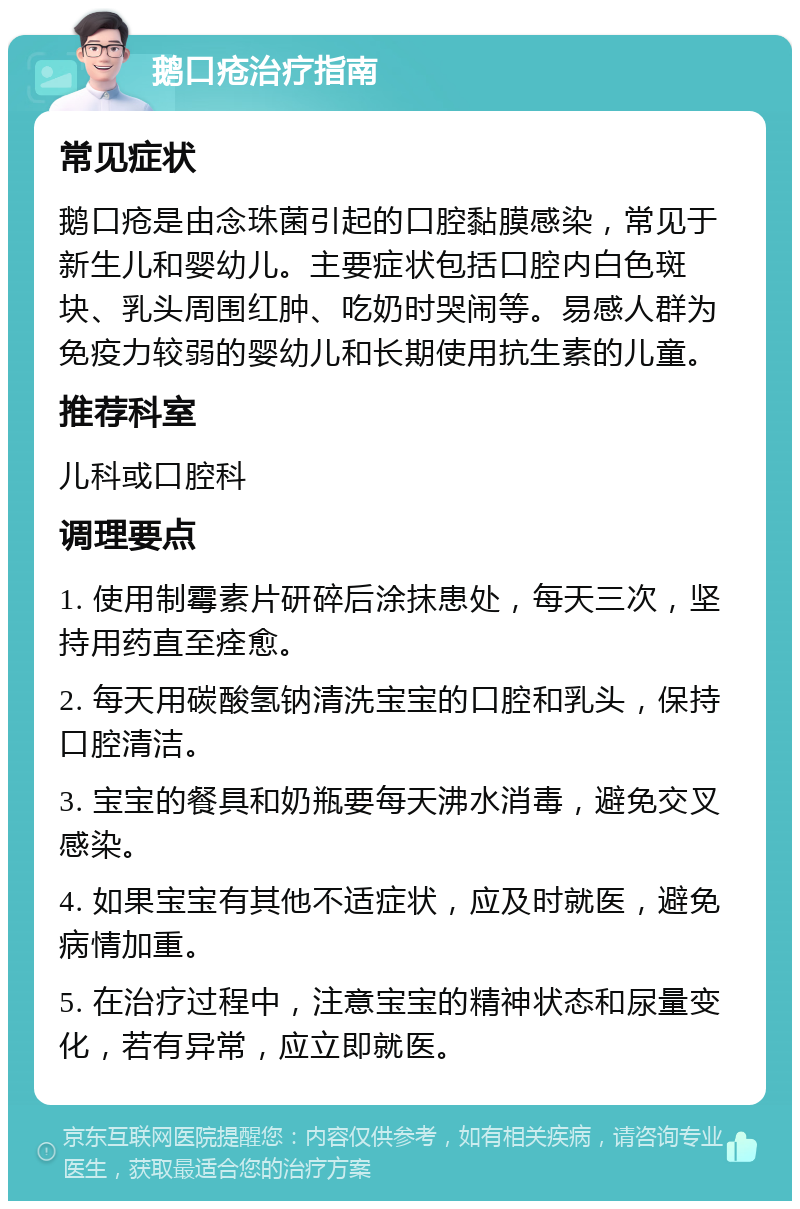 鹅口疮治疗指南 常见症状 鹅口疮是由念珠菌引起的口腔黏膜感染，常见于新生儿和婴幼儿。主要症状包括口腔内白色斑块、乳头周围红肿、吃奶时哭闹等。易感人群为免疫力较弱的婴幼儿和长期使用抗生素的儿童。 推荐科室 儿科或口腔科 调理要点 1. 使用制霉素片研碎后涂抹患处，每天三次，坚持用药直至痊愈。 2. 每天用碳酸氢钠清洗宝宝的口腔和乳头，保持口腔清洁。 3. 宝宝的餐具和奶瓶要每天沸水消毒，避免交叉感染。 4. 如果宝宝有其他不适症状，应及时就医，避免病情加重。 5. 在治疗过程中，注意宝宝的精神状态和尿量变化，若有异常，应立即就医。