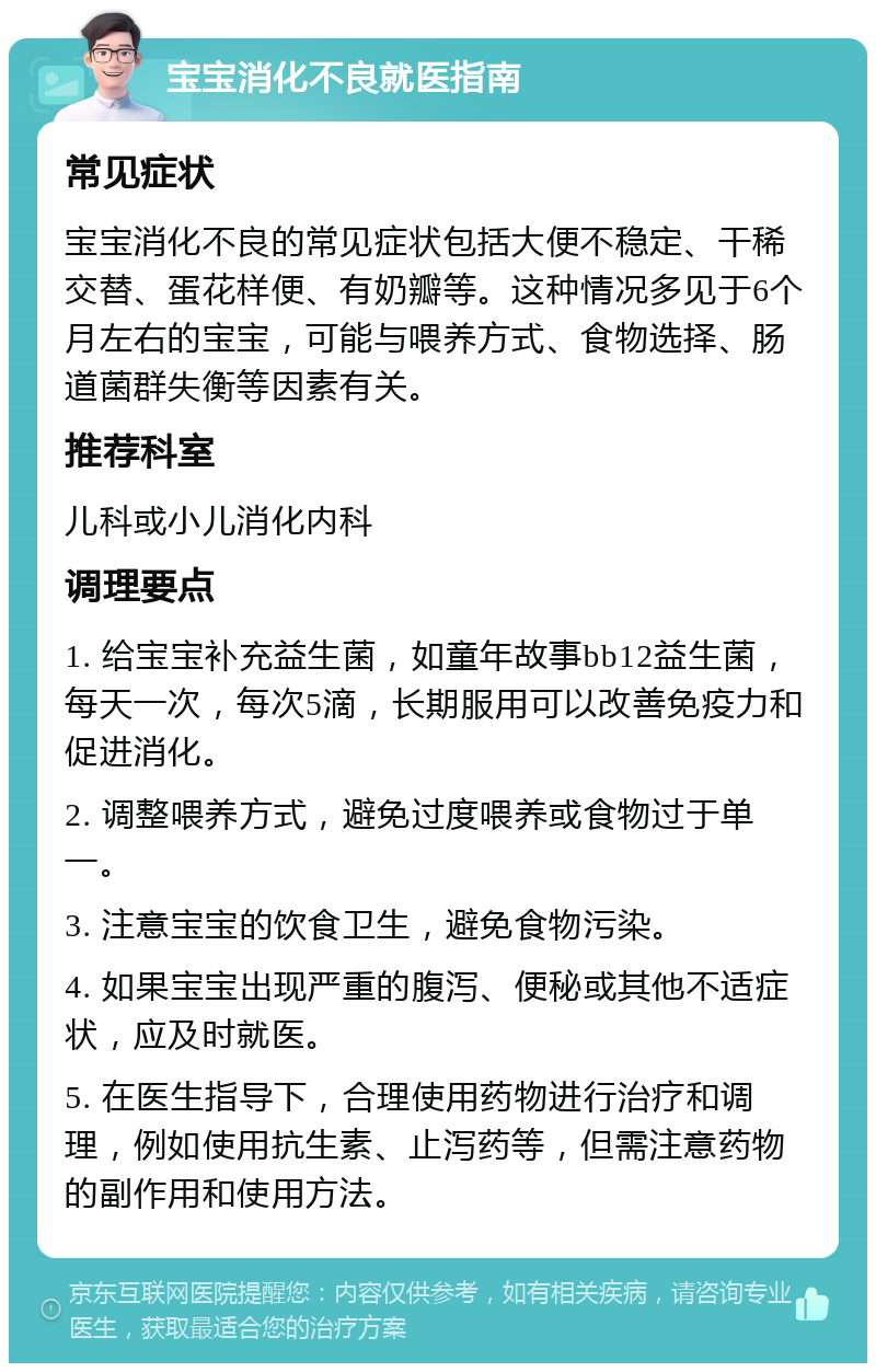 宝宝消化不良就医指南 常见症状 宝宝消化不良的常见症状包括大便不稳定、干稀交替、蛋花样便、有奶瓣等。这种情况多见于6个月左右的宝宝，可能与喂养方式、食物选择、肠道菌群失衡等因素有关。 推荐科室 儿科或小儿消化内科 调理要点 1. 给宝宝补充益生菌，如童年故事bb12益生菌，每天一次，每次5滴，长期服用可以改善免疫力和促进消化。 2. 调整喂养方式，避免过度喂养或食物过于单一。 3. 注意宝宝的饮食卫生，避免食物污染。 4. 如果宝宝出现严重的腹泻、便秘或其他不适症状，应及时就医。 5. 在医生指导下，合理使用药物进行治疗和调理，例如使用抗生素、止泻药等，但需注意药物的副作用和使用方法。