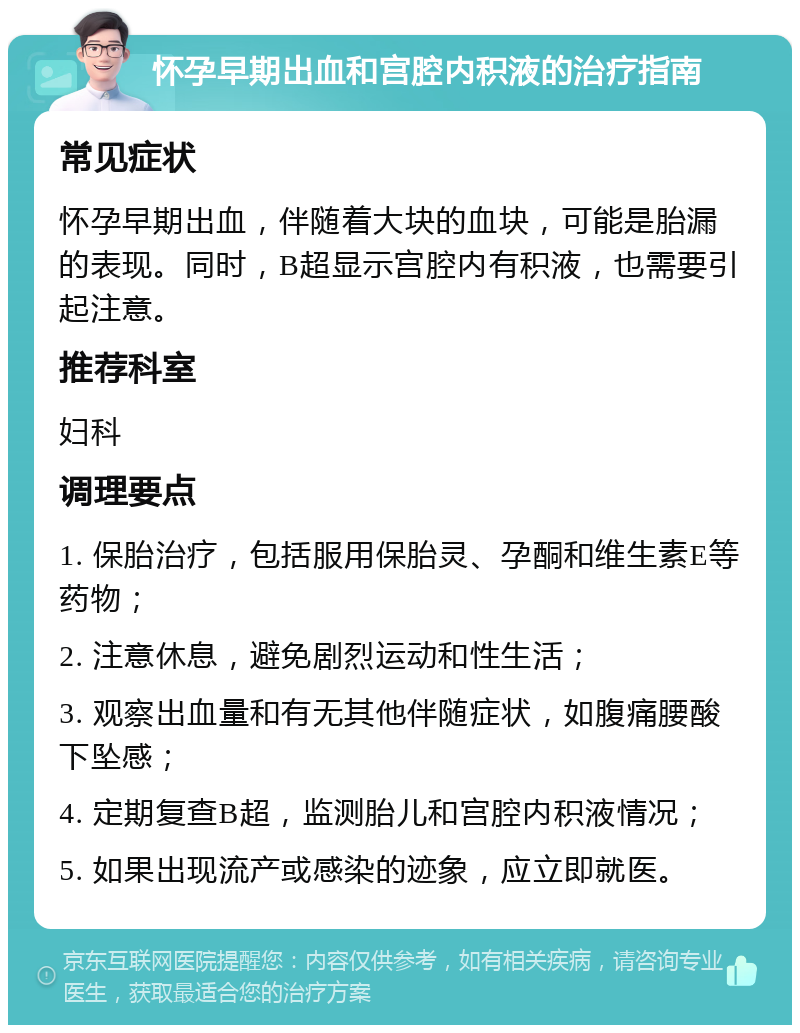 怀孕早期出血和宫腔内积液的治疗指南 常见症状 怀孕早期出血，伴随着大块的血块，可能是胎漏的表现。同时，B超显示宫腔内有积液，也需要引起注意。 推荐科室 妇科 调理要点 1. 保胎治疗，包括服用保胎灵、孕酮和维生素E等药物； 2. 注意休息，避免剧烈运动和性生活； 3. 观察出血量和有无其他伴随症状，如腹痛腰酸下坠感； 4. 定期复查B超，监测胎儿和宫腔内积液情况； 5. 如果出现流产或感染的迹象，应立即就医。