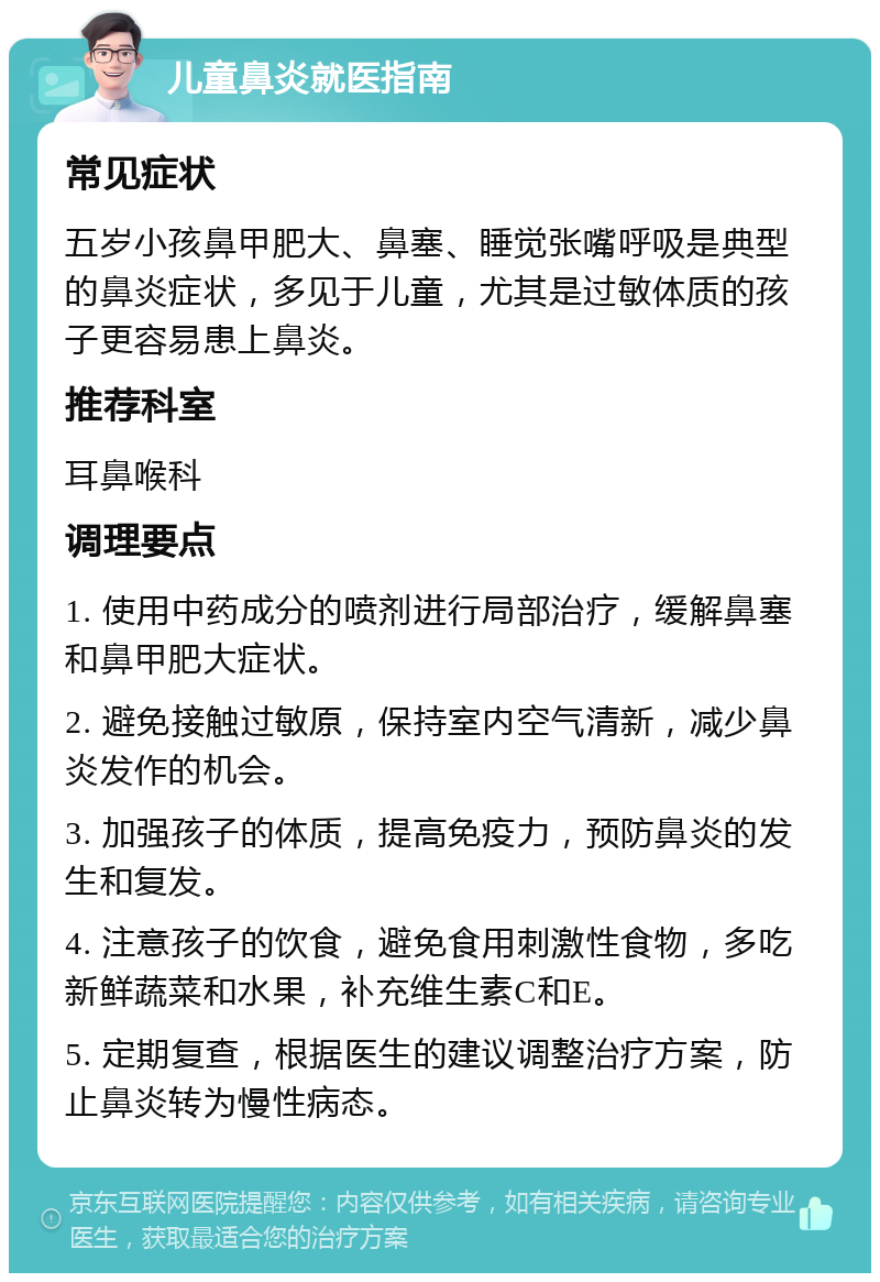 儿童鼻炎就医指南 常见症状 五岁小孩鼻甲肥大、鼻塞、睡觉张嘴呼吸是典型的鼻炎症状，多见于儿童，尤其是过敏体质的孩子更容易患上鼻炎。 推荐科室 耳鼻喉科 调理要点 1. 使用中药成分的喷剂进行局部治疗，缓解鼻塞和鼻甲肥大症状。 2. 避免接触过敏原，保持室内空气清新，减少鼻炎发作的机会。 3. 加强孩子的体质，提高免疫力，预防鼻炎的发生和复发。 4. 注意孩子的饮食，避免食用刺激性食物，多吃新鲜蔬菜和水果，补充维生素C和E。 5. 定期复查，根据医生的建议调整治疗方案，防止鼻炎转为慢性病态。