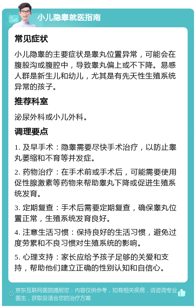 小儿隐睾就医指南 常见症状 小儿隐睾的主要症状是睾丸位置异常，可能会在腹股沟或腹腔中，导致睾丸偏上或不下降。易感人群是新生儿和幼儿，尤其是有先天性生殖系统异常的孩子。 推荐科室 泌尿外科或小儿外科。 调理要点 1. 及早手术：隐睾需要尽快手术治疗，以防止睾丸萎缩和不育等并发症。 2. 药物治疗：在手术前或手术后，可能需要使用促性腺激素等药物来帮助睾丸下降或促进生殖系统发育。 3. 定期复查：手术后需要定期复查，确保睾丸位置正常，生殖系统发育良好。 4. 注意生活习惯：保持良好的生活习惯，避免过度劳累和不良习惯对生殖系统的影响。 5. 心理支持：家长应给予孩子足够的关爱和支持，帮助他们建立正确的性别认知和自信心。