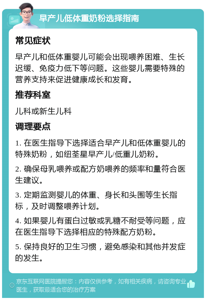 早产儿低体重奶粉选择指南 常见症状 早产儿和低体重婴儿可能会出现喂养困难、生长迟缓、免疫力低下等问题。这些婴儿需要特殊的营养支持来促进健康成长和发育。 推荐科室 儿科或新生儿科 调理要点 1. 在医生指导下选择适合早产儿和低体重婴儿的特殊奶粉，如纽荃星早产儿/低重儿奶粉。 2. 确保母乳喂养或配方奶喂养的频率和量符合医生建议。 3. 定期监测婴儿的体重、身长和头围等生长指标，及时调整喂养计划。 4. 如果婴儿有蛋白过敏或乳糖不耐受等问题，应在医生指导下选择相应的特殊配方奶粉。 5. 保持良好的卫生习惯，避免感染和其他并发症的发生。