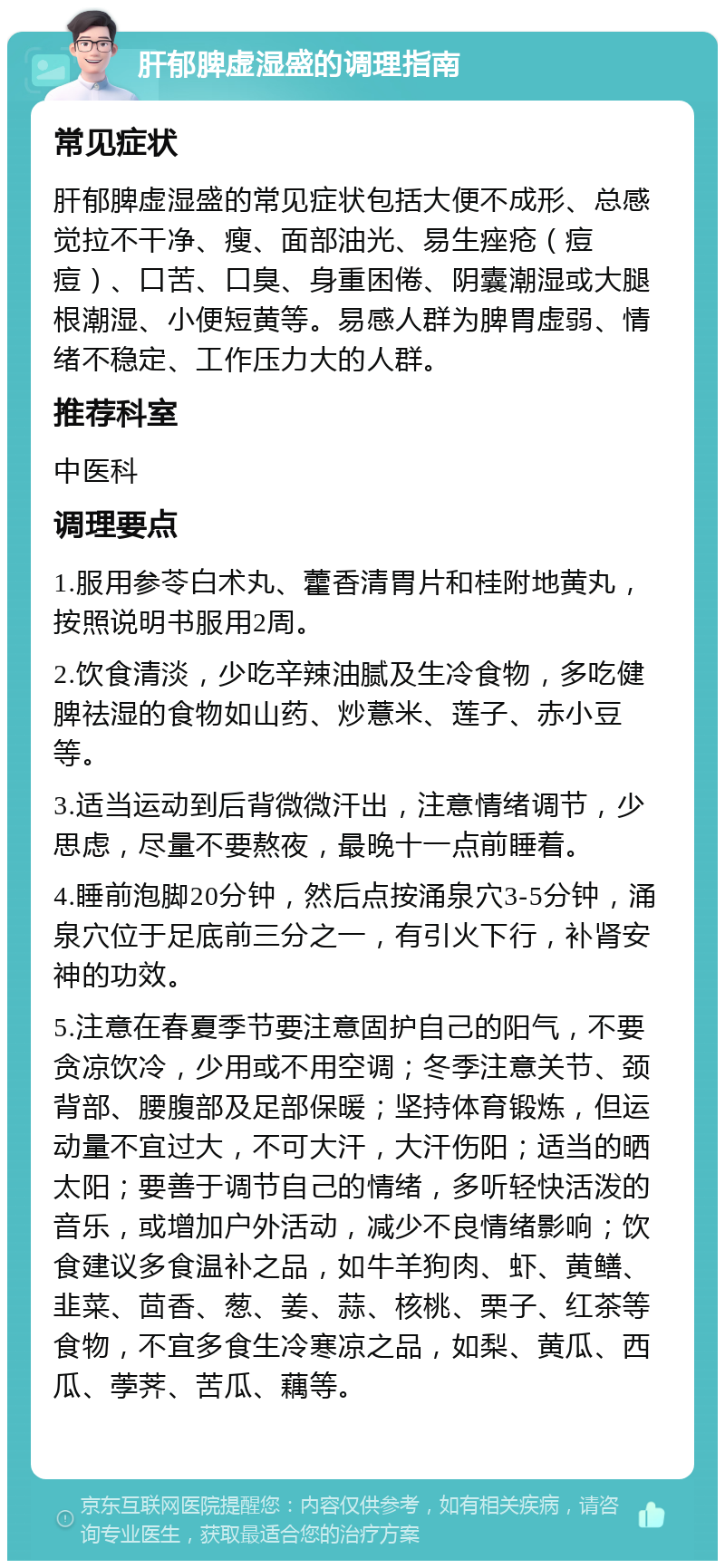 肝郁脾虚湿盛的调理指南 常见症状 肝郁脾虚湿盛的常见症状包括大便不成形、总感觉拉不干净、瘦、面部油光、易生痤疮（痘痘）、口苦、口臭、身重困倦、阴囊潮湿或大腿根潮湿、小便短黄等。易感人群为脾胃虚弱、情绪不稳定、工作压力大的人群。 推荐科室 中医科 调理要点 1.服用参苓白术丸、藿香清胃片和桂附地黄丸，按照说明书服用2周。 2.饮食清淡，少吃辛辣油腻及生冷食物，多吃健脾祛湿的食物如山药、炒薏米、莲子、赤小豆等。 3.适当运动到后背微微汗出，注意情绪调节，少思虑，尽量不要熬夜，最晚十一点前睡着。 4.睡前泡脚20分钟，然后点按涌泉穴3-5分钟，涌泉穴位于足底前三分之一，有引火下行，补肾安神的功效。 5.注意在春夏季节要注意固护自己的阳气，不要贪凉饮冷，少用或不用空调；冬季注意关节、颈背部、腰腹部及足部保暖；坚持体育锻炼，但运动量不宜过大，不可大汗，大汗伤阳；适当的晒太阳；要善于调节自己的情绪，多听轻快活泼的音乐，或增加户外活动，减少不良情绪影响；饮食建议多食温补之品，如牛羊狗肉、虾、黄鳝、韭菜、茴香、葱、姜、蒜、核桃、栗子、红茶等食物，不宜多食生冷寒凉之品，如梨、黄瓜、西瓜、荸荠、苦瓜、藕等。