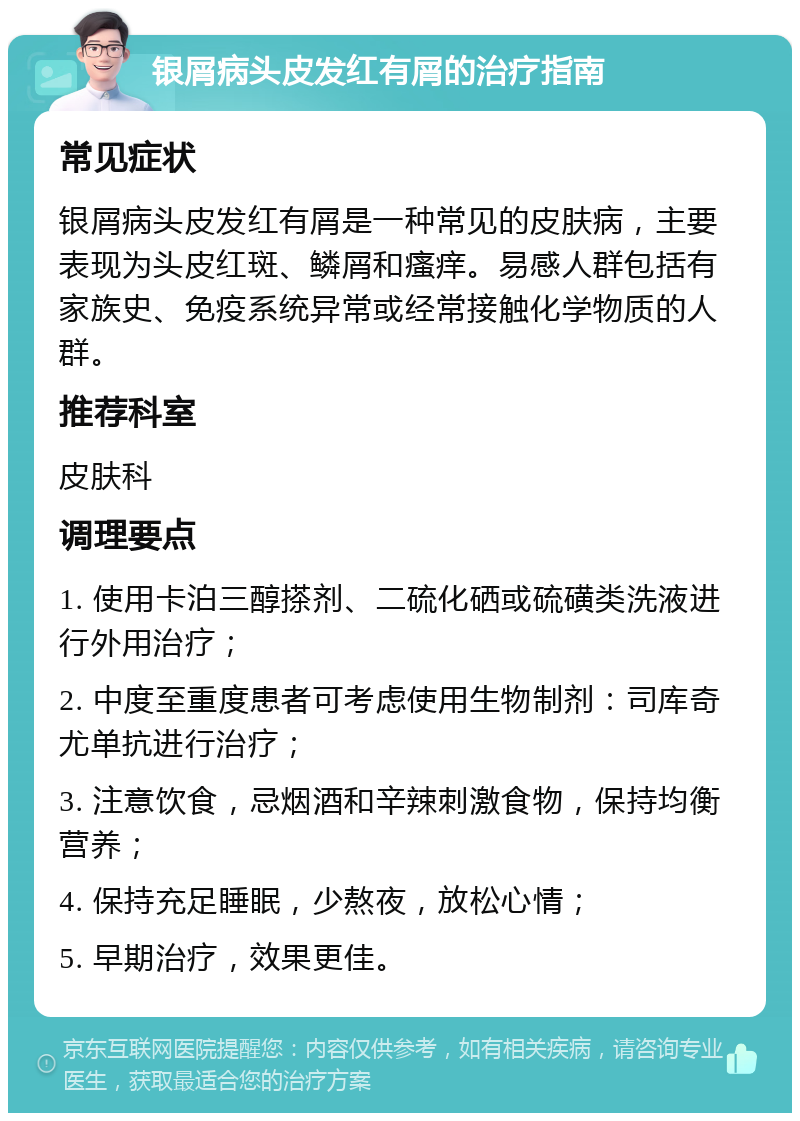 银屑病头皮发红有屑的治疗指南 常见症状 银屑病头皮发红有屑是一种常见的皮肤病，主要表现为头皮红斑、鳞屑和瘙痒。易感人群包括有家族史、免疫系统异常或经常接触化学物质的人群。 推荐科室 皮肤科 调理要点 1. 使用卡泊三醇搽剂、二硫化硒或硫磺类洗液进行外用治疗； 2. 中度至重度患者可考虑使用生物制剂：司库奇尤单抗进行治疗； 3. 注意饮食，忌烟酒和辛辣刺激食物，保持均衡营养； 4. 保持充足睡眠，少熬夜，放松心情； 5. 早期治疗，效果更佳。