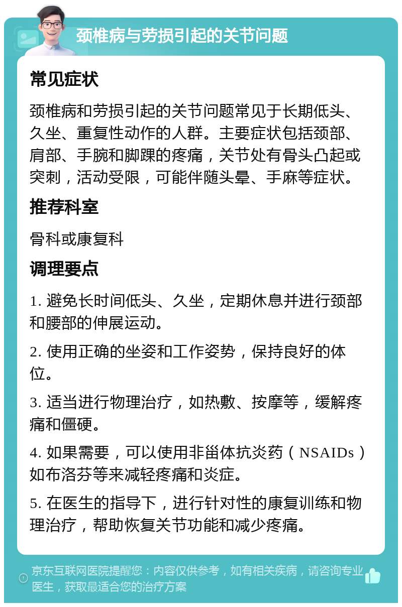 颈椎病与劳损引起的关节问题 常见症状 颈椎病和劳损引起的关节问题常见于长期低头、久坐、重复性动作的人群。主要症状包括颈部、肩部、手腕和脚踝的疼痛，关节处有骨头凸起或突刺，活动受限，可能伴随头晕、手麻等症状。 推荐科室 骨科或康复科 调理要点 1. 避免长时间低头、久坐，定期休息并进行颈部和腰部的伸展运动。 2. 使用正确的坐姿和工作姿势，保持良好的体位。 3. 适当进行物理治疗，如热敷、按摩等，缓解疼痛和僵硬。 4. 如果需要，可以使用非甾体抗炎药（NSAIDs）如布洛芬等来减轻疼痛和炎症。 5. 在医生的指导下，进行针对性的康复训练和物理治疗，帮助恢复关节功能和减少疼痛。