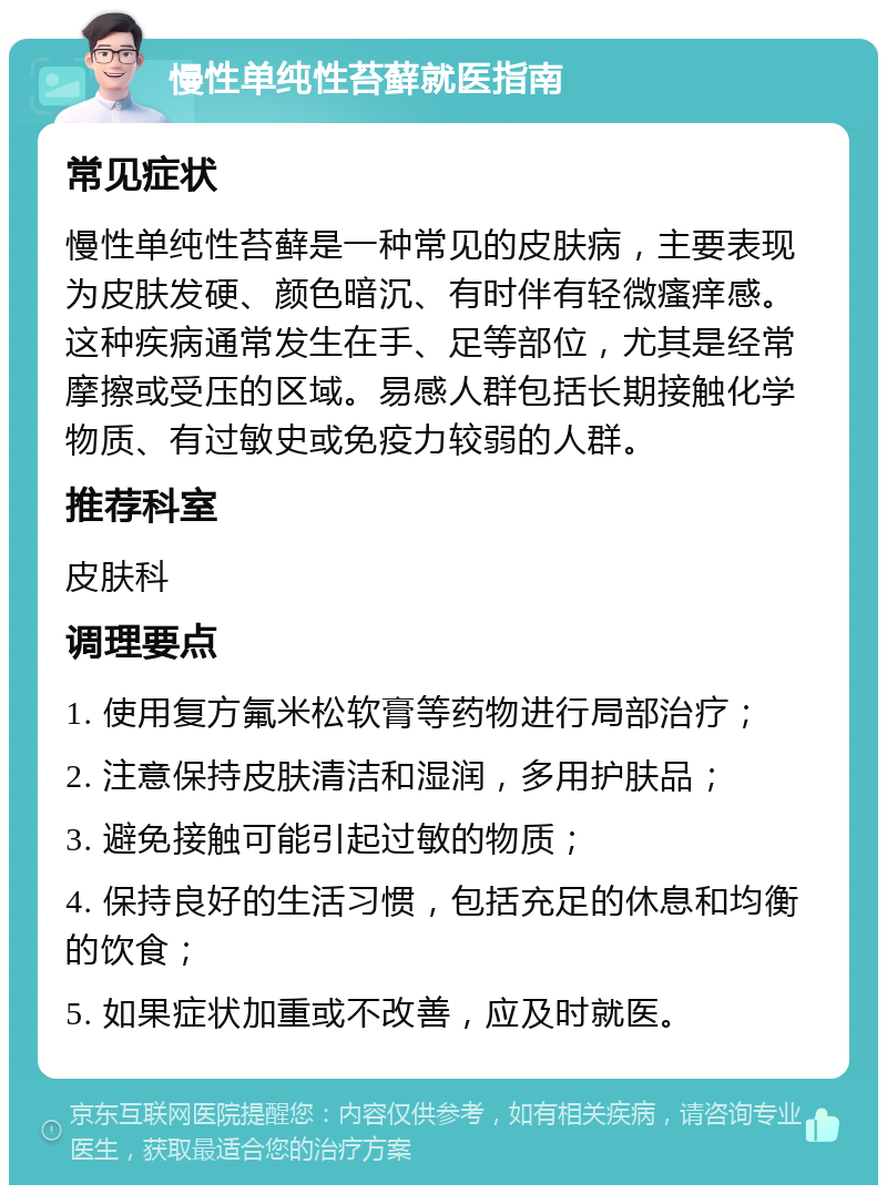 慢性单纯性苔藓就医指南 常见症状 慢性单纯性苔藓是一种常见的皮肤病，主要表现为皮肤发硬、颜色暗沉、有时伴有轻微瘙痒感。这种疾病通常发生在手、足等部位，尤其是经常摩擦或受压的区域。易感人群包括长期接触化学物质、有过敏史或免疫力较弱的人群。 推荐科室 皮肤科 调理要点 1. 使用复方氟米松软膏等药物进行局部治疗； 2. 注意保持皮肤清洁和湿润，多用护肤品； 3. 避免接触可能引起过敏的物质； 4. 保持良好的生活习惯，包括充足的休息和均衡的饮食； 5. 如果症状加重或不改善，应及时就医。