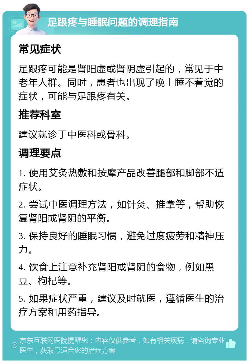 足跟疼与睡眠问题的调理指南 常见症状 足跟疼可能是肾阳虚或肾阴虚引起的，常见于中老年人群。同时，患者也出现了晚上睡不着觉的症状，可能与足跟疼有关。 推荐科室 建议就诊于中医科或骨科。 调理要点 1. 使用艾灸热敷和按摩产品改善腿部和脚部不适症状。 2. 尝试中医调理方法，如针灸、推拿等，帮助恢复肾阳或肾阴的平衡。 3. 保持良好的睡眠习惯，避免过度疲劳和精神压力。 4. 饮食上注意补充肾阳或肾阴的食物，例如黑豆、枸杞等。 5. 如果症状严重，建议及时就医，遵循医生的治疗方案和用药指导。