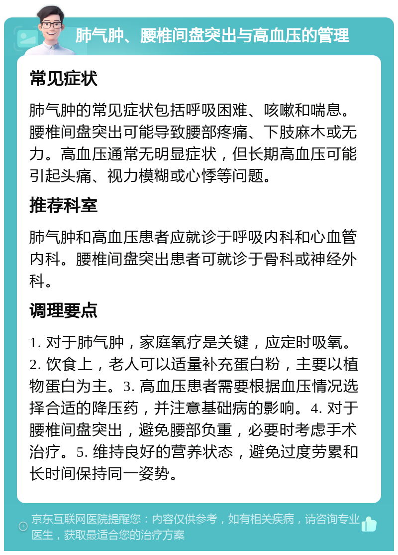 肺气肿、腰椎间盘突出与高血压的管理 常见症状 肺气肿的常见症状包括呼吸困难、咳嗽和喘息。腰椎间盘突出可能导致腰部疼痛、下肢麻木或无力。高血压通常无明显症状，但长期高血压可能引起头痛、视力模糊或心悸等问题。 推荐科室 肺气肿和高血压患者应就诊于呼吸内科和心血管内科。腰椎间盘突出患者可就诊于骨科或神经外科。 调理要点 1. 对于肺气肿，家庭氧疗是关键，应定时吸氧。2. 饮食上，老人可以适量补充蛋白粉，主要以植物蛋白为主。3. 高血压患者需要根据血压情况选择合适的降压药，并注意基础病的影响。4. 对于腰椎间盘突出，避免腰部负重，必要时考虑手术治疗。5. 维持良好的营养状态，避免过度劳累和长时间保持同一姿势。