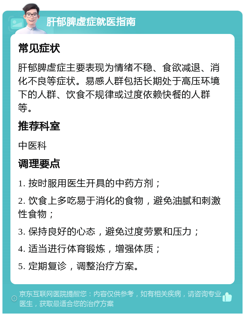 肝郁脾虚症就医指南 常见症状 肝郁脾虚症主要表现为情绪不稳、食欲减退、消化不良等症状。易感人群包括长期处于高压环境下的人群、饮食不规律或过度依赖快餐的人群等。 推荐科室 中医科 调理要点 1. 按时服用医生开具的中药方剂； 2. 饮食上多吃易于消化的食物，避免油腻和刺激性食物； 3. 保持良好的心态，避免过度劳累和压力； 4. 适当进行体育锻炼，增强体质； 5. 定期复诊，调整治疗方案。