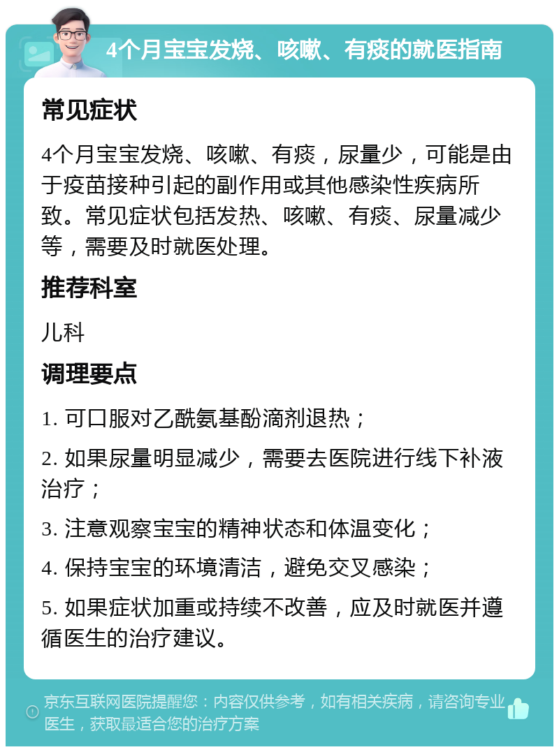 4个月宝宝发烧、咳嗽、有痰的就医指南 常见症状 4个月宝宝发烧、咳嗽、有痰，尿量少，可能是由于疫苗接种引起的副作用或其他感染性疾病所致。常见症状包括发热、咳嗽、有痰、尿量减少等，需要及时就医处理。 推荐科室 儿科 调理要点 1. 可口服对乙酰氨基酚滴剂退热； 2. 如果尿量明显减少，需要去医院进行线下补液治疗； 3. 注意观察宝宝的精神状态和体温变化； 4. 保持宝宝的环境清洁，避免交叉感染； 5. 如果症状加重或持续不改善，应及时就医并遵循医生的治疗建议。