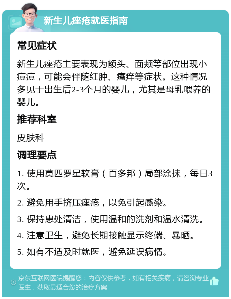 新生儿痤疮就医指南 常见症状 新生儿痤疮主要表现为额头、面颊等部位出现小痘痘，可能会伴随红肿、瘙痒等症状。这种情况多见于出生后2-3个月的婴儿，尤其是母乳喂养的婴儿。 推荐科室 皮肤科 调理要点 1. 使用莫匹罗星软膏（百多邦）局部涂抹，每日3次。 2. 避免用手挤压痤疮，以免引起感染。 3. 保持患处清洁，使用温和的洗剂和温水清洗。 4. 注意卫生，避免长期接触显示终端、暴晒。 5. 如有不适及时就医，避免延误病情。