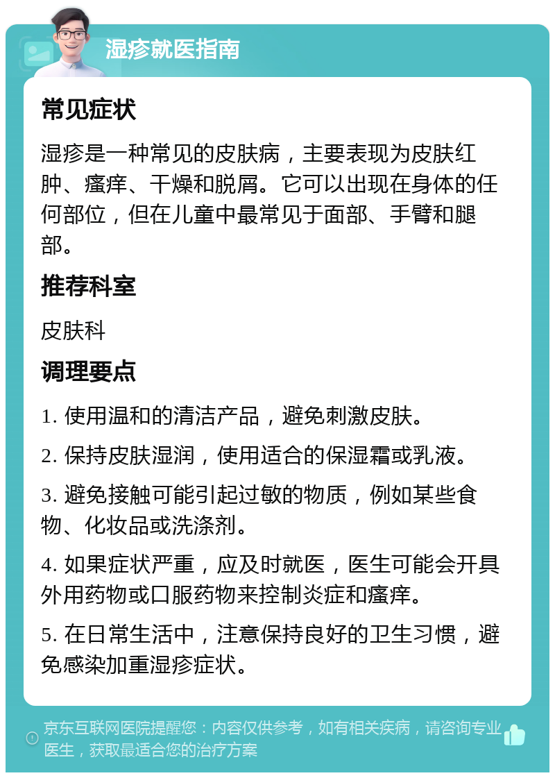 湿疹就医指南 常见症状 湿疹是一种常见的皮肤病，主要表现为皮肤红肿、瘙痒、干燥和脱屑。它可以出现在身体的任何部位，但在儿童中最常见于面部、手臂和腿部。 推荐科室 皮肤科 调理要点 1. 使用温和的清洁产品，避免刺激皮肤。 2. 保持皮肤湿润，使用适合的保湿霜或乳液。 3. 避免接触可能引起过敏的物质，例如某些食物、化妆品或洗涤剂。 4. 如果症状严重，应及时就医，医生可能会开具外用药物或口服药物来控制炎症和瘙痒。 5. 在日常生活中，注意保持良好的卫生习惯，避免感染加重湿疹症状。