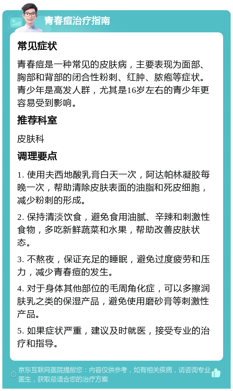 青春痘治疗指南 常见症状 青春痘是一种常见的皮肤病，主要表现为面部、胸部和背部的闭合性粉刺、红肿、脓疱等症状。青少年是高发人群，尤其是16岁左右的青少年更容易受到影响。 推荐科室 皮肤科 调理要点 1. 使用夫西地酸乳膏白天一次，阿达帕林凝胶每晚一次，帮助清除皮肤表面的油脂和死皮细胞，减少粉刺的形成。 2. 保持清淡饮食，避免食用油腻、辛辣和刺激性食物，多吃新鲜蔬菜和水果，帮助改善皮肤状态。 3. 不熬夜，保证充足的睡眠，避免过度疲劳和压力，减少青春痘的发生。 4. 对于身体其他部位的毛周角化症，可以多擦润肤乳之类的保湿产品，避免使用磨砂膏等刺激性产品。 5. 如果症状严重，建议及时就医，接受专业的治疗和指导。