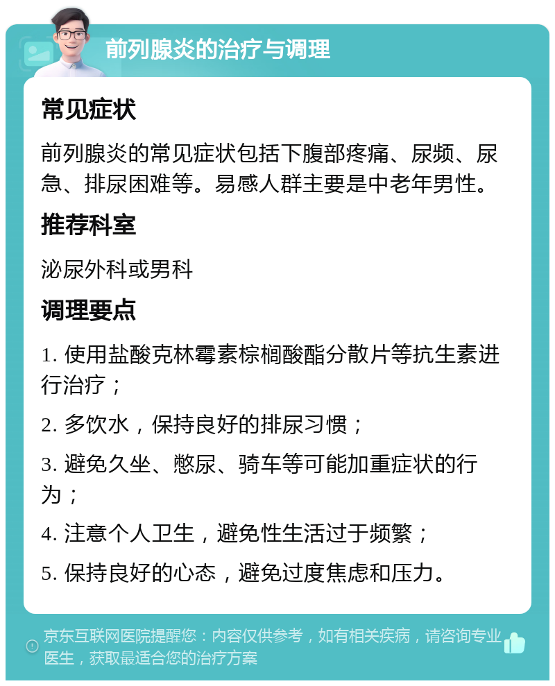 前列腺炎的治疗与调理 常见症状 前列腺炎的常见症状包括下腹部疼痛、尿频、尿急、排尿困难等。易感人群主要是中老年男性。 推荐科室 泌尿外科或男科 调理要点 1. 使用盐酸克林霉素棕榈酸酯分散片等抗生素进行治疗； 2. 多饮水，保持良好的排尿习惯； 3. 避免久坐、憋尿、骑车等可能加重症状的行为； 4. 注意个人卫生，避免性生活过于频繁； 5. 保持良好的心态，避免过度焦虑和压力。