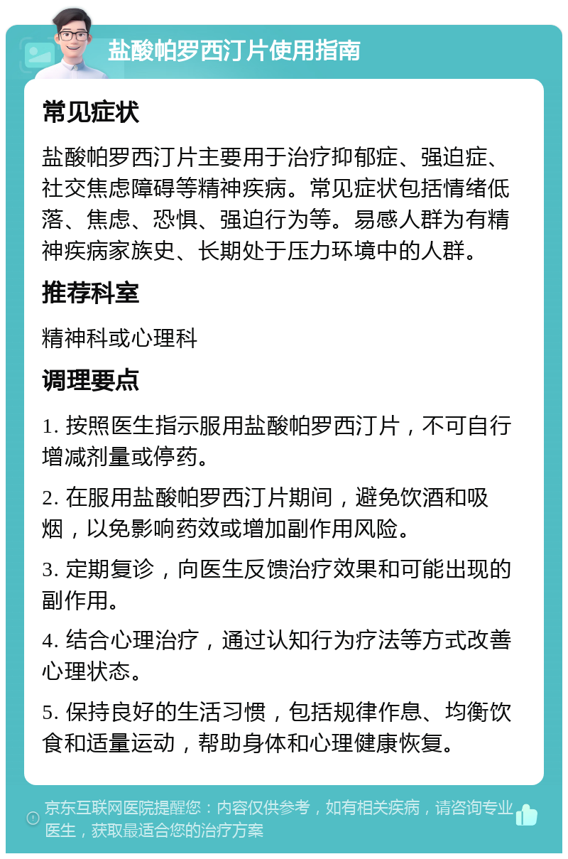 盐酸帕罗西汀片使用指南 常见症状 盐酸帕罗西汀片主要用于治疗抑郁症、强迫症、社交焦虑障碍等精神疾病。常见症状包括情绪低落、焦虑、恐惧、强迫行为等。易感人群为有精神疾病家族史、长期处于压力环境中的人群。 推荐科室 精神科或心理科 调理要点 1. 按照医生指示服用盐酸帕罗西汀片，不可自行增减剂量或停药。 2. 在服用盐酸帕罗西汀片期间，避免饮酒和吸烟，以免影响药效或增加副作用风险。 3. 定期复诊，向医生反馈治疗效果和可能出现的副作用。 4. 结合心理治疗，通过认知行为疗法等方式改善心理状态。 5. 保持良好的生活习惯，包括规律作息、均衡饮食和适量运动，帮助身体和心理健康恢复。