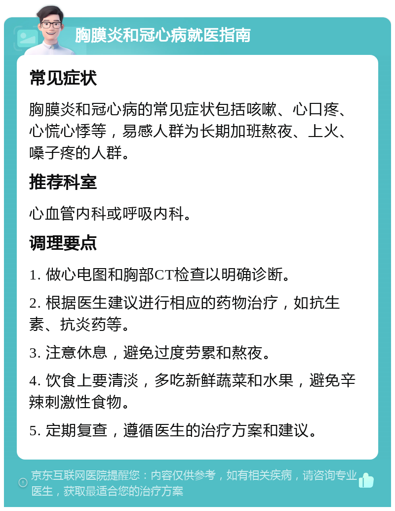 胸膜炎和冠心病就医指南 常见症状 胸膜炎和冠心病的常见症状包括咳嗽、心口疼、心慌心悸等，易感人群为长期加班熬夜、上火、嗓子疼的人群。 推荐科室 心血管内科或呼吸内科。 调理要点 1. 做心电图和胸部CT检查以明确诊断。 2. 根据医生建议进行相应的药物治疗，如抗生素、抗炎药等。 3. 注意休息，避免过度劳累和熬夜。 4. 饮食上要清淡，多吃新鲜蔬菜和水果，避免辛辣刺激性食物。 5. 定期复查，遵循医生的治疗方案和建议。