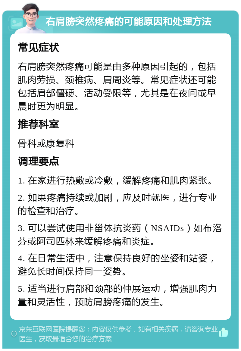 右肩膀突然疼痛的可能原因和处理方法 常见症状 右肩膀突然疼痛可能是由多种原因引起的，包括肌肉劳损、颈椎病、肩周炎等。常见症状还可能包括肩部僵硬、活动受限等，尤其是在夜间或早晨时更为明显。 推荐科室 骨科或康复科 调理要点 1. 在家进行热敷或冷敷，缓解疼痛和肌肉紧张。 2. 如果疼痛持续或加剧，应及时就医，进行专业的检查和治疗。 3. 可以尝试使用非甾体抗炎药（NSAIDs）如布洛芬或阿司匹林来缓解疼痛和炎症。 4. 在日常生活中，注意保持良好的坐姿和站姿，避免长时间保持同一姿势。 5. 适当进行肩部和颈部的伸展运动，增强肌肉力量和灵活性，预防肩膀疼痛的发生。