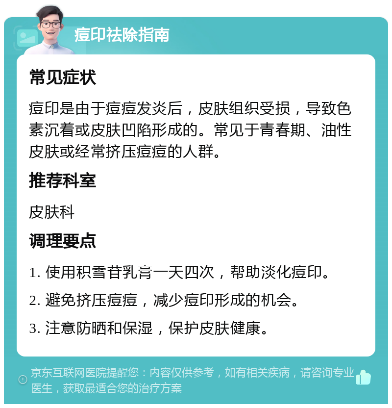 痘印祛除指南 常见症状 痘印是由于痘痘发炎后，皮肤组织受损，导致色素沉着或皮肤凹陷形成的。常见于青春期、油性皮肤或经常挤压痘痘的人群。 推荐科室 皮肤科 调理要点 1. 使用积雪苷乳膏一天四次，帮助淡化痘印。 2. 避免挤压痘痘，减少痘印形成的机会。 3. 注意防晒和保湿，保护皮肤健康。