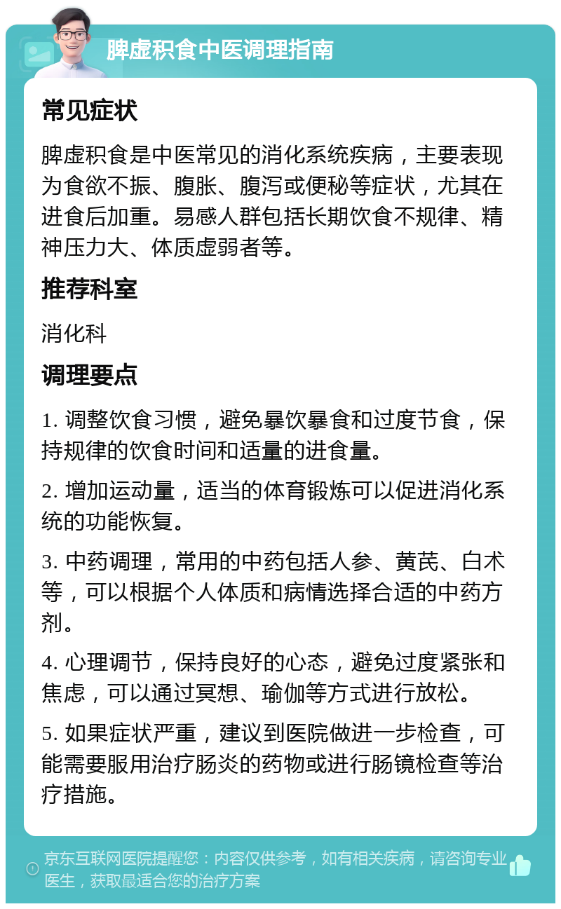 脾虚积食中医调理指南 常见症状 脾虚积食是中医常见的消化系统疾病，主要表现为食欲不振、腹胀、腹泻或便秘等症状，尤其在进食后加重。易感人群包括长期饮食不规律、精神压力大、体质虚弱者等。 推荐科室 消化科 调理要点 1. 调整饮食习惯，避免暴饮暴食和过度节食，保持规律的饮食时间和适量的进食量。 2. 增加运动量，适当的体育锻炼可以促进消化系统的功能恢复。 3. 中药调理，常用的中药包括人参、黄芪、白术等，可以根据个人体质和病情选择合适的中药方剂。 4. 心理调节，保持良好的心态，避免过度紧张和焦虑，可以通过冥想、瑜伽等方式进行放松。 5. 如果症状严重，建议到医院做进一步检查，可能需要服用治疗肠炎的药物或进行肠镜检查等治疗措施。