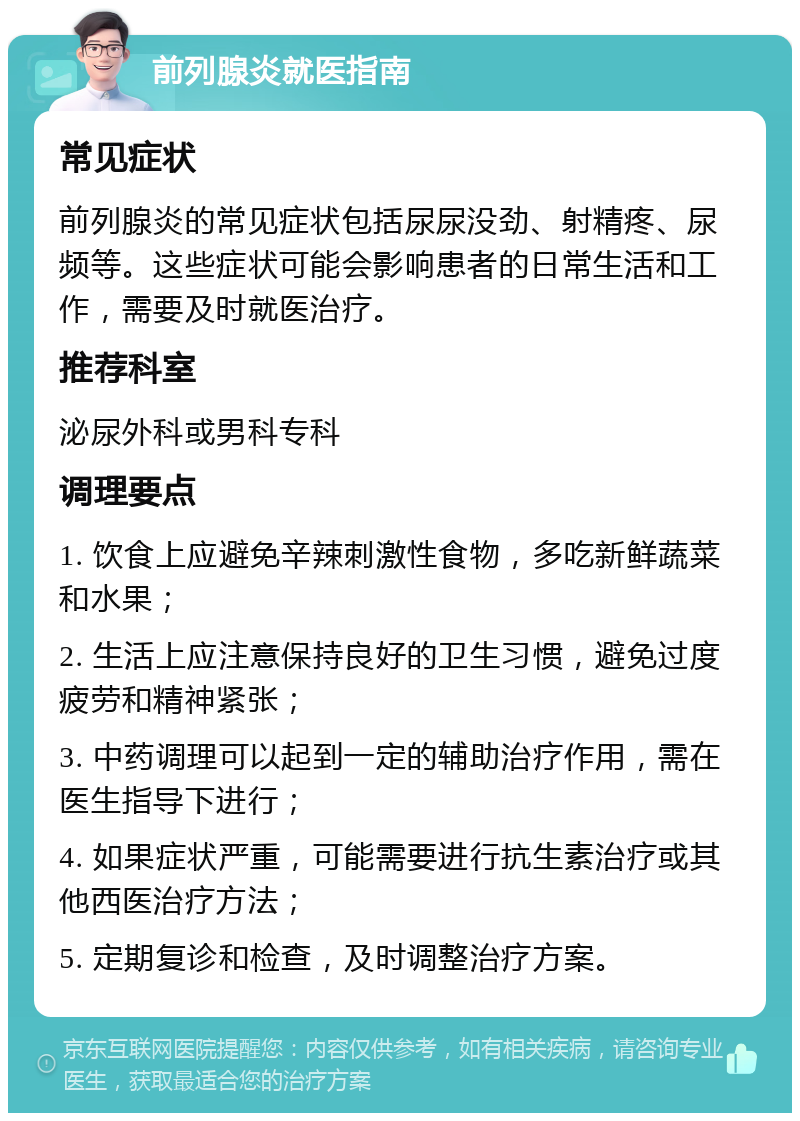 前列腺炎就医指南 常见症状 前列腺炎的常见症状包括尿尿没劲、射精疼、尿频等。这些症状可能会影响患者的日常生活和工作，需要及时就医治疗。 推荐科室 泌尿外科或男科专科 调理要点 1. 饮食上应避免辛辣刺激性食物，多吃新鲜蔬菜和水果； 2. 生活上应注意保持良好的卫生习惯，避免过度疲劳和精神紧张； 3. 中药调理可以起到一定的辅助治疗作用，需在医生指导下进行； 4. 如果症状严重，可能需要进行抗生素治疗或其他西医治疗方法； 5. 定期复诊和检查，及时调整治疗方案。