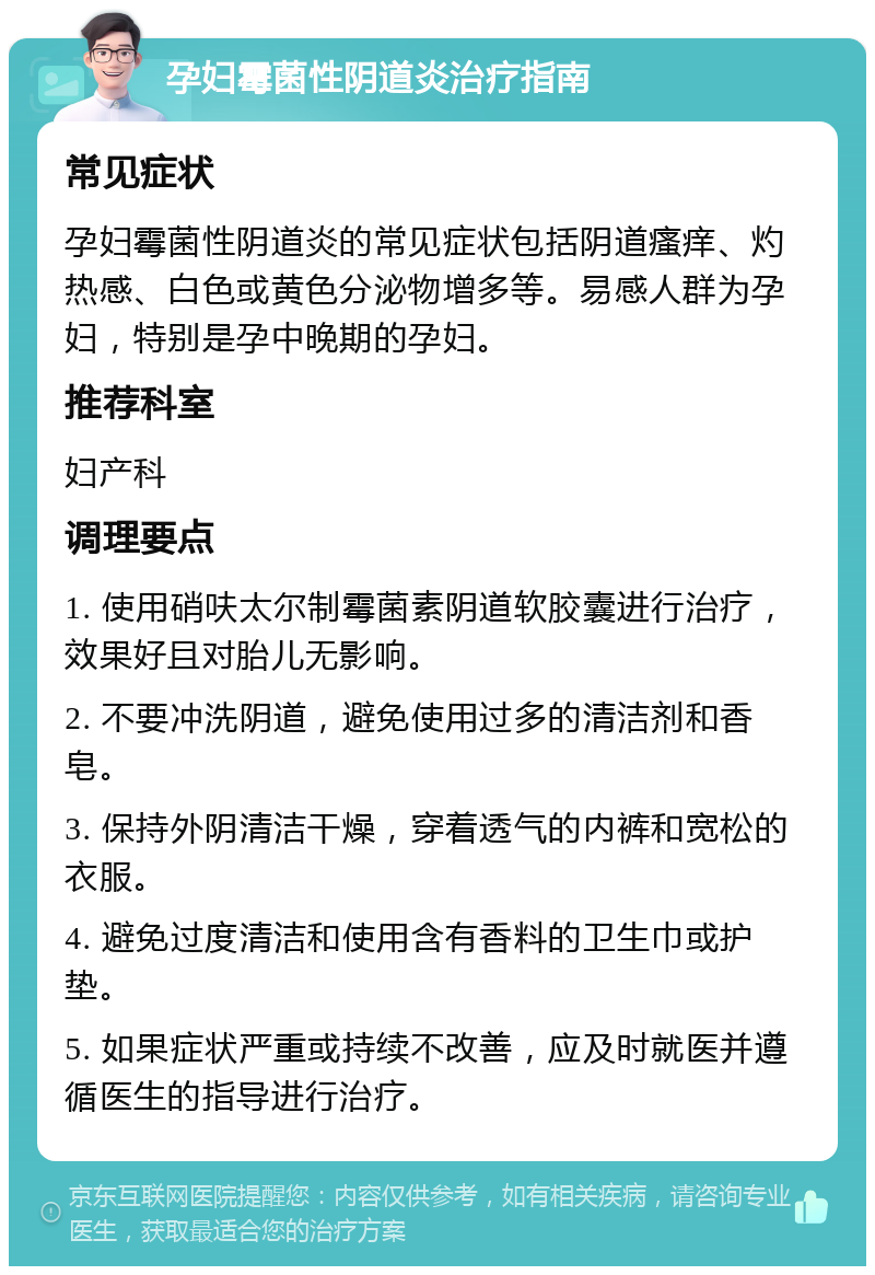 孕妇霉菌性阴道炎治疗指南 常见症状 孕妇霉菌性阴道炎的常见症状包括阴道瘙痒、灼热感、白色或黄色分泌物增多等。易感人群为孕妇，特别是孕中晚期的孕妇。 推荐科室 妇产科 调理要点 1. 使用硝呋太尔制霉菌素阴道软胶囊进行治疗，效果好且对胎儿无影响。 2. 不要冲洗阴道，避免使用过多的清洁剂和香皂。 3. 保持外阴清洁干燥，穿着透气的内裤和宽松的衣服。 4. 避免过度清洁和使用含有香料的卫生巾或护垫。 5. 如果症状严重或持续不改善，应及时就医并遵循医生的指导进行治疗。