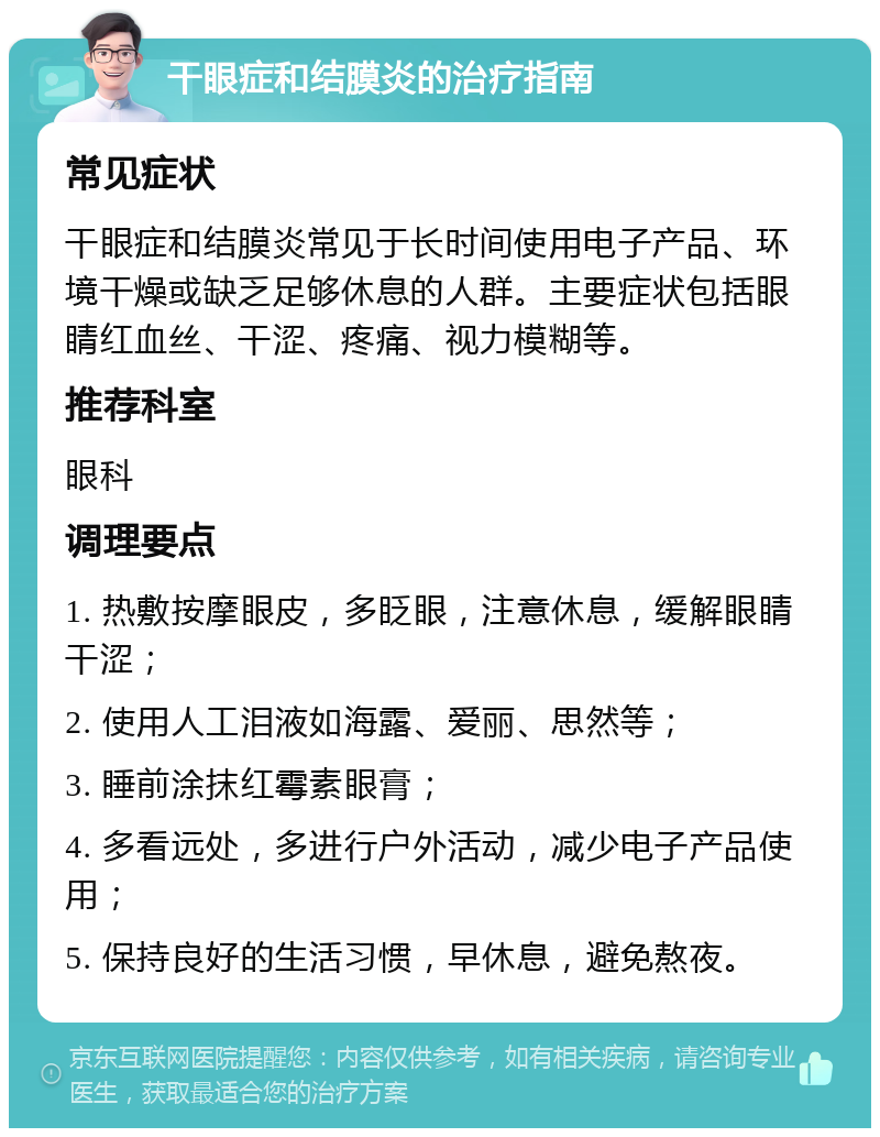 干眼症和结膜炎的治疗指南 常见症状 干眼症和结膜炎常见于长时间使用电子产品、环境干燥或缺乏足够休息的人群。主要症状包括眼睛红血丝、干涩、疼痛、视力模糊等。 推荐科室 眼科 调理要点 1. 热敷按摩眼皮，多眨眼，注意休息，缓解眼睛干涩； 2. 使用人工泪液如海露、爱丽、思然等； 3. 睡前涂抹红霉素眼膏； 4. 多看远处，多进行户外活动，减少电子产品使用； 5. 保持良好的生活习惯，早休息，避免熬夜。